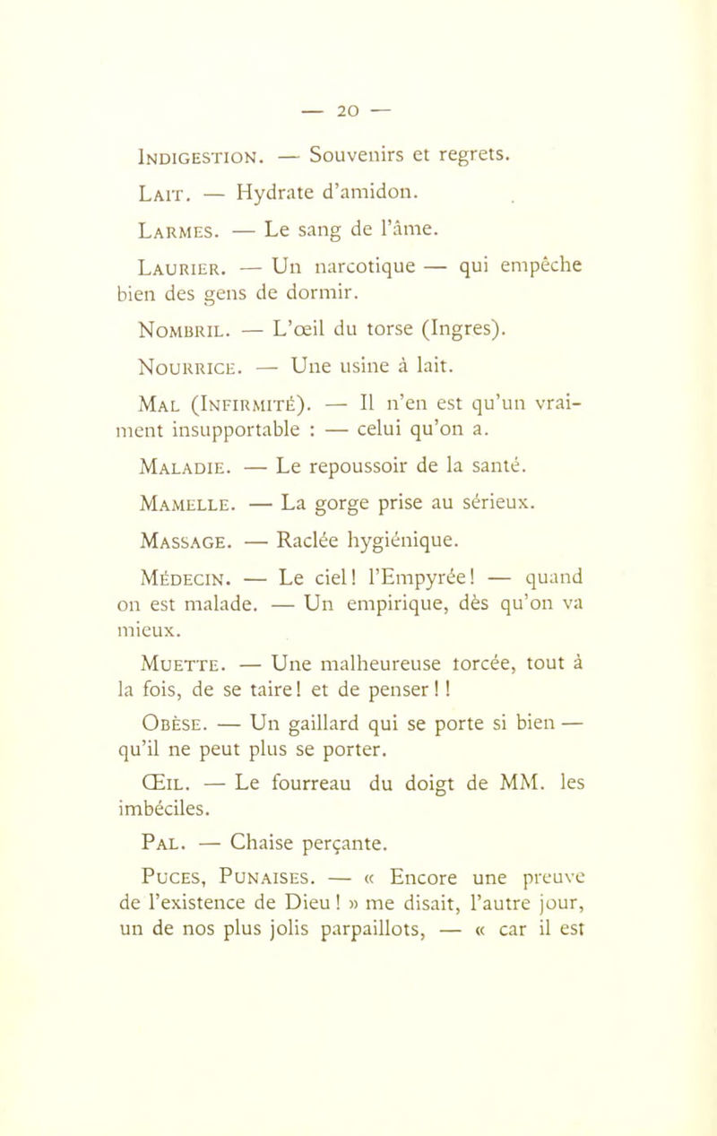 Indigestion. — Souvenirs et regrets. Lait. — Hydrate d'amidon. Larmes. — Le sang de l'âme. Laurier. — Un narcotique — qui empêche bien des gens de dormir. Nombril. — L'œil du torse (Ingres). Nourrice. — Une usine à lait. Mal (Infirmité). — Il n'en est qu'un vrai- ment insupportable : — celui qu'on a. Maladie. — Le repoussoir de la santé. Mamelle. — La gorge prise au sérieux. Massage. — Raclée hygiénique. Médecin. — Le ciel! l'Empyrée! — quand on est malade. — Un empirique, dès qu'on va mieux. Muette. — Une malheureuse lorcée, tout à la fois, de se taire! et de penser! ! Obèse. — Un gaillard qui se porte si bien — qu'il ne peut plus se porter. Œil. — Le fourreau du doigt de MM. les imbéciles. Pal. — Chaise perçante. Puces, Punaises. — « Encore une preuve de l'existence de Dieu! » me disait, l'autre jour, un de nos plus jolis parpaillots, — « car il est