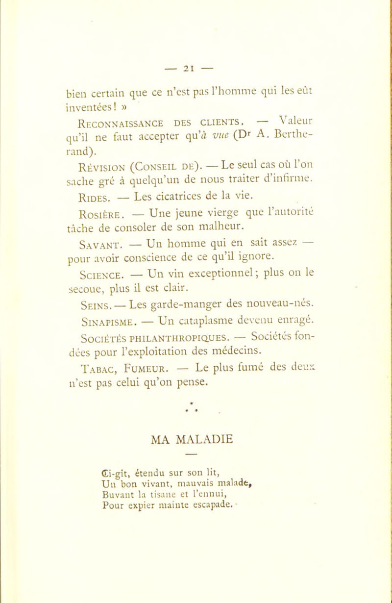 bien certain que ce n'est pas l'homme qui les eût inventées! » Reconnaissance des clients. — Valeur qu'il ne fout accepter qu'à vue (D' A. Berthc- rand). Révision (Conseil de). — Le seul cas où l'on sache gré à quelqu'un de nous traiter d'infirme. Rides. — Les cicatrices de la vie. Rosière. — Une jeune vierge que l'autorité tache de consoler de son malheur. Savant. — Un homme qui en sait assez — pour avoir conscience de ce qu'il ignore. Science. — Un vin exceptionnel ; plus on le secoue, plus il est clair. Seins. — Les garde-manger des nouveau-nés. Sinapisme. — Un cataplasme devenu enragé. Sociétés PHiL.\NTHROPiauES. — Sociétés fon- dées pour l'exploitation des médecins. Tabac, Fumeur. — Le plus fumé des deuy. n'est pas celui qu'on pense. MA MALADIE (Ei-gît, étendu sur son lit, Un bon vivant, ni.iuvais malade. Buvant la tisane et l'ennui. Pour expier mainte escapade.