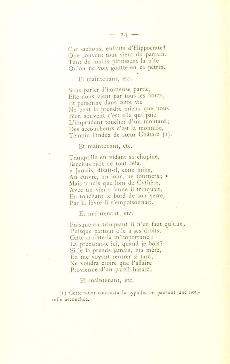Car sachons, enfants d'Hippocrate I Que souvent tout vient du parrain. Tant de mains pétrissent la pate Qu'on ne voit goutte en ce pétrin. Et maintenant, etc. Sans parler d'honteuse partie, Elle nous vient par tous les bouts, Et personne dans cette vie Ne peut la prendre mieux que nous. Bien souvent c'est elle qui paie L'imprudent toucher d'un moutard; Des accoucheurs c'est la monnaie, Témoin l'index de sœur Chàtard (i). Et maintenant, etc. Tranquille en vidant sa chopine, Bacchus riait de tout cela. a Jamais, disait-il, cette mine. Au cuivre, un jour, ne tournera; • Mais tandis que loin de Cythère, Avec un vieux faune il trinquait, En touchant le bord de son verre, Par la lèvre il s'empoisonnait. Et maintenant, etc. Puisque en trinquant il n'en faut qu'une. Puisque partout elle a ses droits. Cette crainte-là m'importune : La prendrai-je ici, quand je bois? Si je la prends jamais, ma mère. En me voyant rentrer si tard. Ne voudra croire que l'aflaire Provienne d'un pareil hasard. Et maintenant, etc. ( i) Cette sccLir contracta U sy^ihilis en pansant une nou- velle accoucUêe.