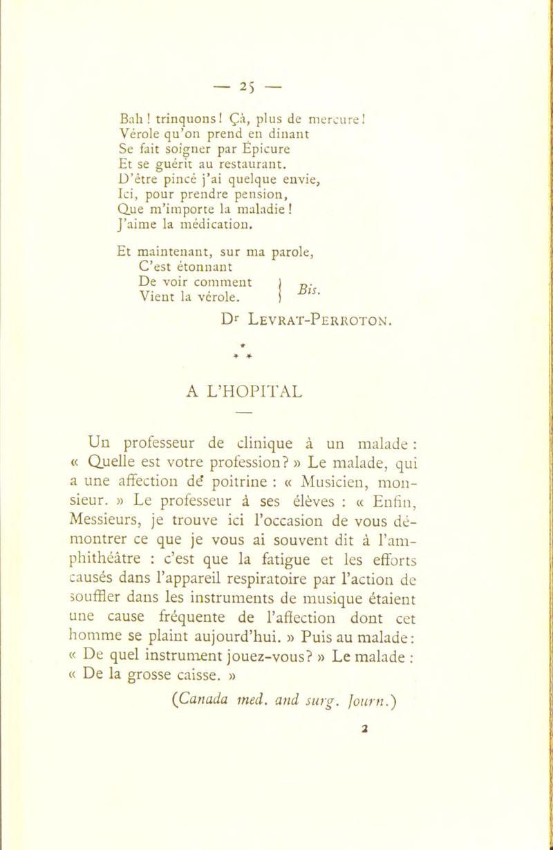 Bah! trinquonsl Ç;i, plus de merciirel Vérole qu'on prend en dinant Se fait soigner par Épicure Et se guérit au restaurant. D'être pincé j'ai quelque envie, Ici, pour prendre pension. Que m'importe la maladie ! J'aime la médication. Et maintenant, sur ma parole, C'est étonnant De voir comment j Vient la vérole. i Dr Levrat-Perroton. A L'HOPITAL Un professeur de clinique à un malade : « Quelle est votre profession? » Le malade, qui a une affection dé poitrine : « Musicien, mon- sieur. » Le professeur à ses élèves : « Enfin, Messieurs, je trouve ici l'occasion de vous dé- montrer ce que je vous ai souvent dit à l'am- phithéâtre : c'est que la fatigue et les efforts causés dans l'appareil respiratoire par l'action de souffler dans les instruments de musique étaient une cause fréquente de l'afiection dont cet homme se plaint aujourd'hui. » Puis au malade: « De quel instrument jouez-vous? » Le malade : « De la grosse caisse. » (Canada med. and surg. Journ.) 2
