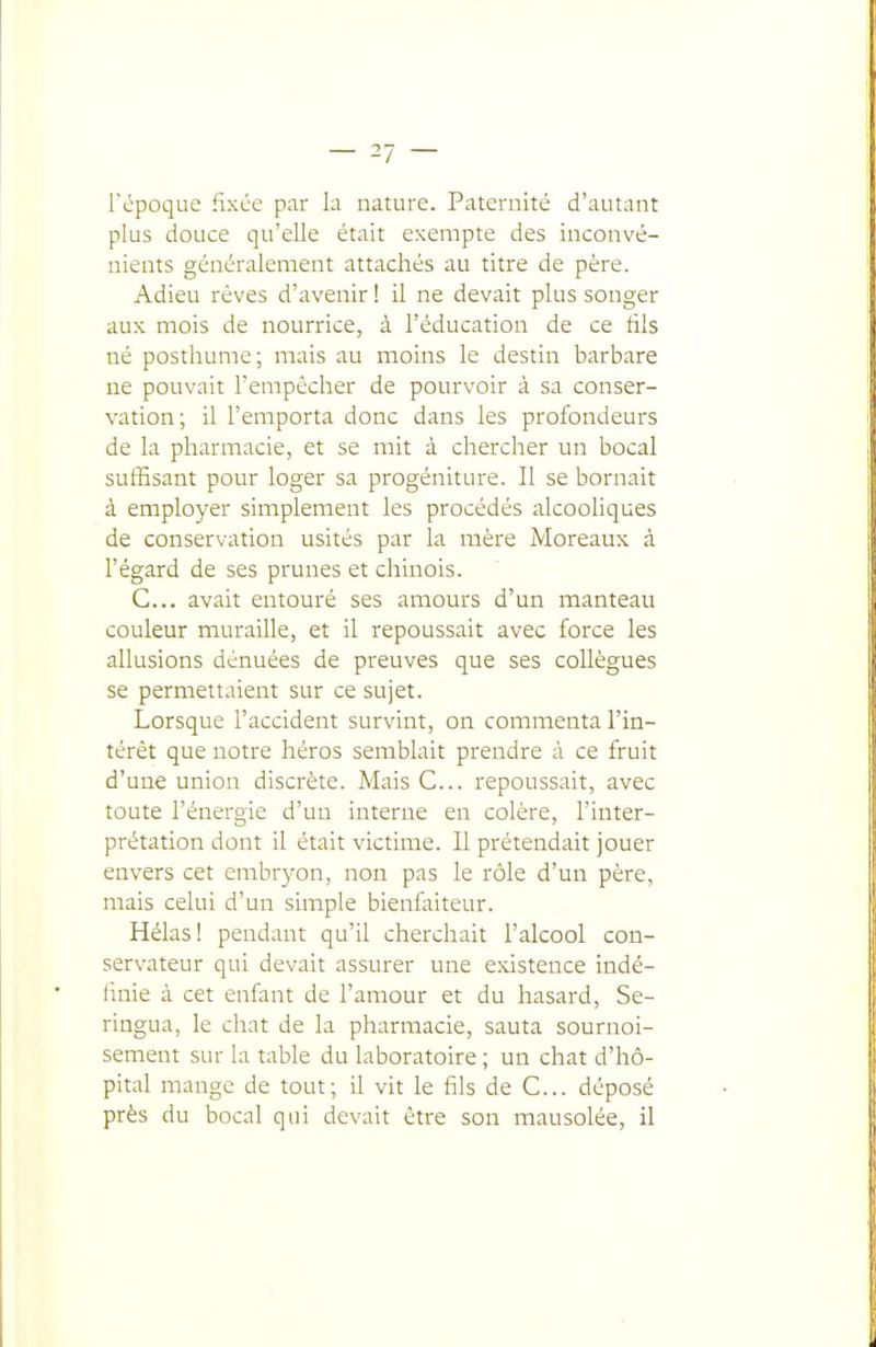 l'cpoque fixce par la nature. Paternité d'autant plus douce qu'elle était exempte des inconvé- nients généralement attachés au titre de père. Adieu rêves d'avenir ! il ne devait plus songer aux mois de nourrice, à l'éducation de ce fils né posthume; mais au moins le destin barbare ne pouvait l'empêcher de pourvoir à sa conser- vation; il l'emporta donc dans les profondeurs de la pharmacie, et se mit à chercher un bocal suffisant pour loger sa progéniture. Il se bornait à employer simplement les procédés alcooliques de conservation usités par la mère Moreaux à l'égard de ses prunes et chinois. C... avait entouré ses amours d'un manteau couleur muraille, et il repoussait avec force les allusions dénuées de preuves que ses collègues se permettaient sur ce sujet. Lorsque l'accident survint, on commenta l'in- térêt que notre héros semblait prendre à ce fruit d'une union discrète. Mais C... repoussait, avec toute l'énergie d'un interne en colère, l'inter- prétation dont il était victime. Il prétendait jouer envers cet embryon, non pas le rôle d'un père, mais celui d'un simple bienlaiteur. Hélas! pendant qu'il cherchait l'alcool con- servateur qui devait assurer une existence indé- finie à cet enfant de l'amour et du hasard, Se- ringua, le chat de la pharmacie, sauta sournoi- sement sur la table du laboratoire ; un chat d'hô- pital mange de tout; il vit le fils de C... déposé près du bocal qui devait être son mausolée, il