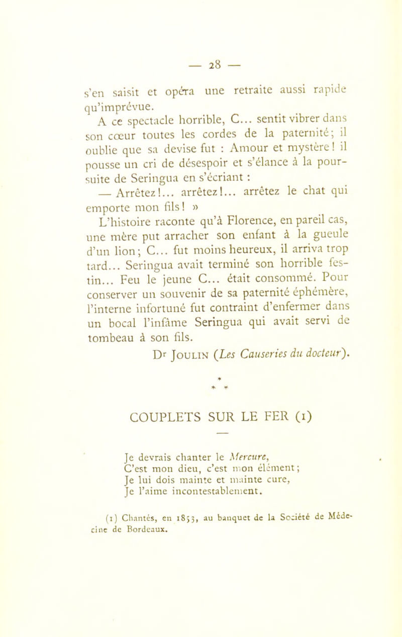 s'en saisit et opéra une retraite aussi rapide qu'imprévue. A ce spectacle horrible, C... sentit vibrer dans son cœur toutes les cordes de la paternité; il oublie que sa devise fut : Amour et mystère ! il pousse un cri de désespoir et s'élance à la pour- suite de Seringua en s'écriant : — Arrêtez!... arrêtez 1... arrêtez le chat qui emporte mon fils! » L'histoire raconte qu'à Florence, en pareil cas, une mère put arracher son enfant à la gueule d'un lion; C... fut moins heureux, il arriva trop tard... Seringua avait terminé son horrible fes- tin... Feu le jeune C... était consommé. Pour conserver un souvenir de sa paternité éphémère, l'interne infortuné fut contraint d'enfermer dans un bocal l'infâme Seringua qui avait servi de tombeau à son fils. Dr JouLiN (Les Causeries du docteur). COUPLETS SUR LE FER (0 Je devrais chanter le Mercure, C'est mon dieu, c'est mon élément ; Je lui dois mainte et ni.iinte cure. Je l'aime incontestablement. (l) Cli.mtcs, eu i8;3, au bauquet de la Société de Méde- cine de Bordeaux.