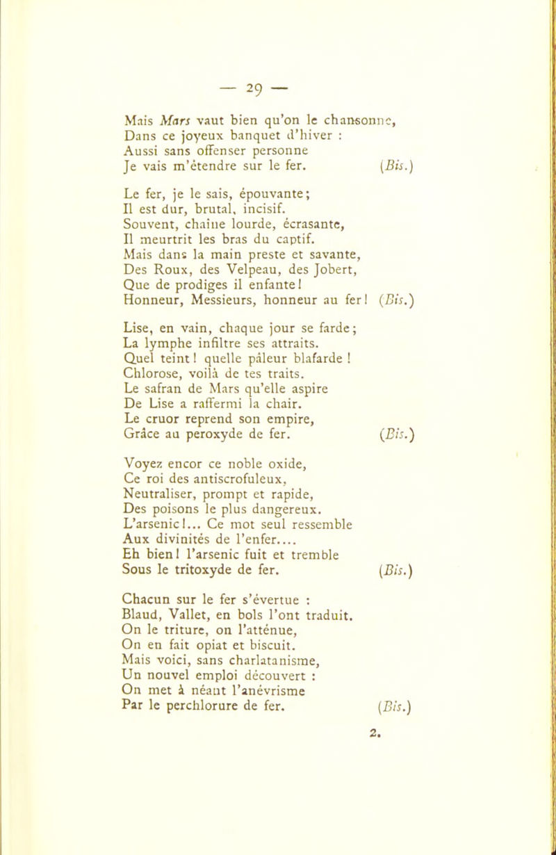 Mais Mars vaut bien qu'on !e chansoniic, Dans ce joyeux banquet li'hiver : Aussi sans offenser personne Je vais m'étendre sur le fer. {Bis-) Le fer, je le sais, épouvante; Il est dur, brutal, incisif. Souvent, chai ne lourde, écrasante, Il meurtrit les bras du captif. Mais dans la main preste et savante, Des Roux, des Velpeau, des Jobert, Que de prodiges il enfante! Honneur, Messieurs, honneur au ferl (Bis.) Lise, en vain, chaque jour se farde; La lymphe infiltre ses attraits. Quel teint ! quelle pâleur blafarde ! Chlorose, voilà de tes traits. Le safran de Mars qu'elle aspire De Lise a raffermi la chair. Le cruor reprend son empire, Grâce an peroxyde de fer. {Bis.) Voyez encor ce noble oxide. Ce roi des antiscrofuleux. Neutraliser, prompt et rapide, Des poisons le plus dangereux. L'arsenic I... Ce mot seul ressemble Aux divinités de l'enfer Eh bieni l'arsenic fuit et tremble Sous le tritoxyde de fer. [Bis.) Chacun sur le fer s'évertue : Blaud, Vallet, en bols l'ont traduit On le triture, on l'atténue, On en fait opiat et biscuit. Mais voici, sans charlatanisme, Un nouvel emploi découvert : On met i néant l'anévrisme Par le perchlorure de fer. [Bis.) 2.