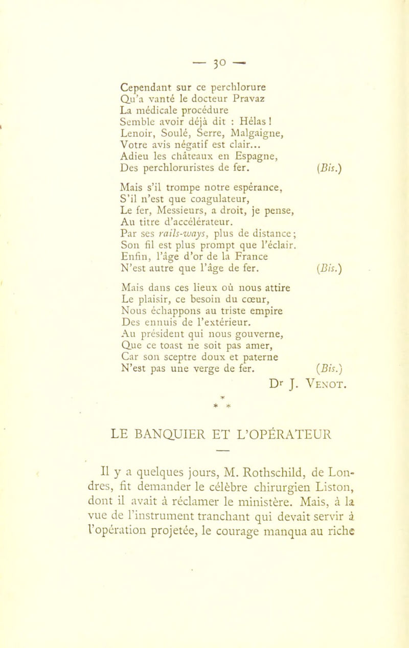 Cependant sur ce perchlorure Qu'a vanté le docteur Pravaz La médicale procédure Semble avoir déjà dit : Hélas ! Lenoir, Soulé, Serre, Malgaigne, Votre avis négatif est clair... Adieu les châteaux en Espagne, Des perchloruristes de fer. [Bis.) Mais s'il trompe notre espérance, S'il n'est que coagulateur, Le fer, Messieurs, a droit, je pense. Au titre d'accélérateur. Par ses rails-ways, plus de distance; Son fîl est plus prorapt que l'éclair. Enfin, l'âge d'or de la France N'est autre que l'âge de fer. (-^'^O Mais dans ces lieux où nous attire Le plaisir, ce besoin du cœur. Nous échappons au triste empire Des ennuis de l'extérieur. Au président qui nous gouverne. Que ce to.ist ne soit pas amer, Car son sceptre doux et paterne N'est pas une verge de fer. (-S-) Dr J. Venot. * * LE BANQUIER ET L'OPÉRATEUR ( Il y a quelques jours, M. Rothschild, de Lon- dres, fit demander le célèbre chirurgien Liston, dont il avait à réclamer le ministère. Mais, à li vue de l'instrument tranchant qui devait servir à l'opération projetée, le courage manqua au riche