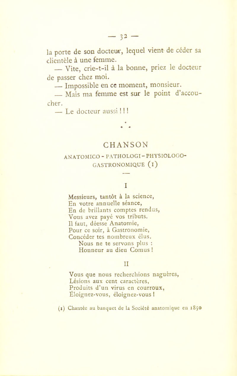 la porte de son docteur, lequel vient de céder sa clientèle à une femme. — Vite, crie-t-il à la bonne, priez le docteur de passer chez moi. — Impossible en ce moment, monsieur. — Mais ma femme est sur le point d'accou- cher. — Le docteur aussi ! ! ! CHANSON ANATOMICO - PATHOLOGI-PHYSIOLOGO- GASTRONOMIQUE (l) I Messieurs, tantôt à la science, En votre annuelle séance, En de brilUints comptes rendus. Vous avez payé vos tributs. Il faut, déesse Anatomie, Pour ce soir, à Gastronomie, Concéder tes nombreux élus. Nous ne te servons plus : Honneur au dieu Cornus ! II Vous que nous recherchions naguères. Lésions aux cent caractères. Produits d'un virus en courroux, Éloignez-vous, éloignez-vous I (l) Chantée au banquet de U Société anatomiquc eu iSjO