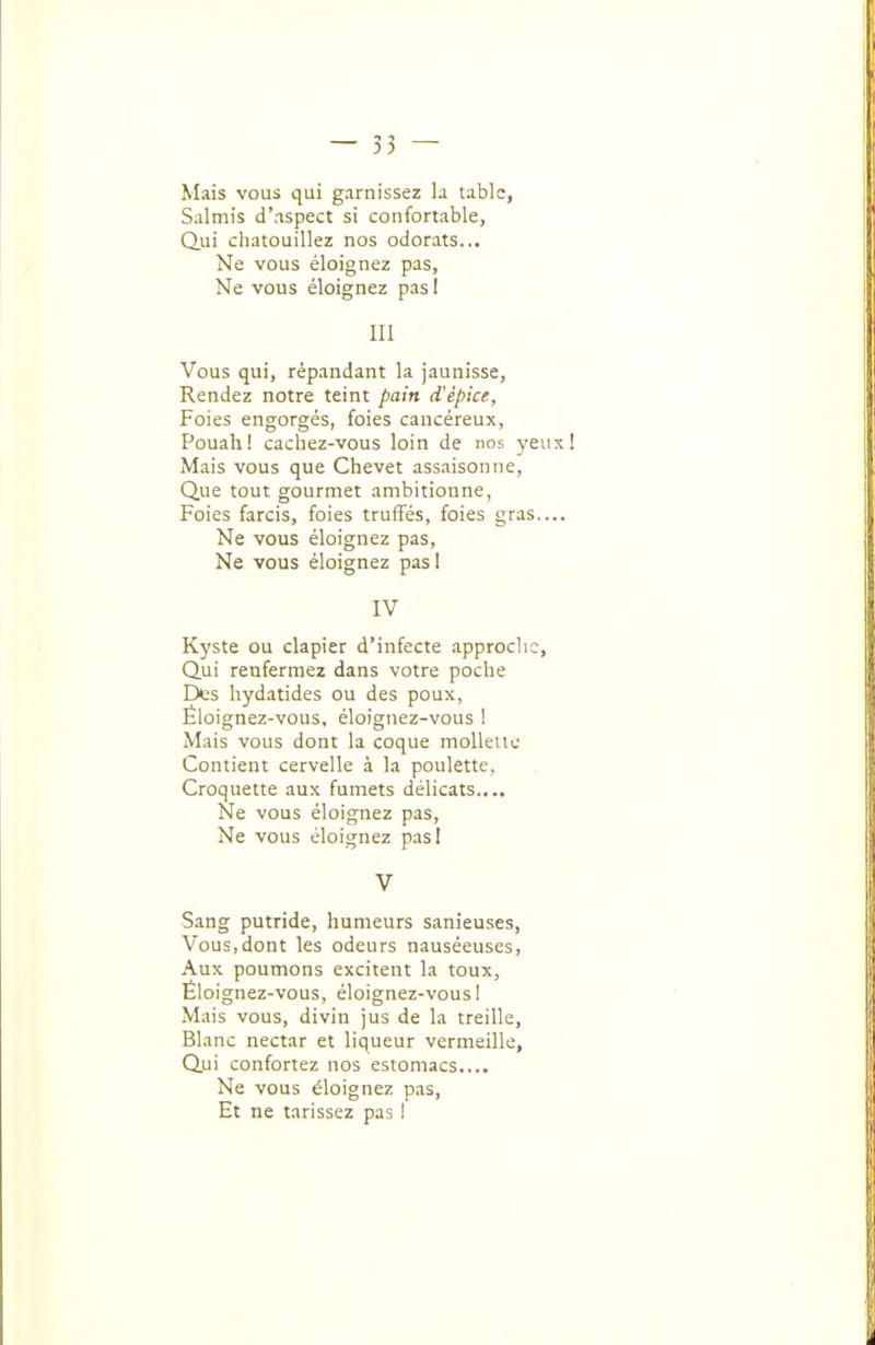 Mais vous qui garnissez la table, Salmis d'aspect si confortable, Qui cliatouillez nos odorats... Ne vous éloignez pas, Ne vous éloignez pas 1 m Vous qui, répandant la jaunisse. Rendez notre teint pain d'épice. Foies engorgés, foies cancéreux, Pouali! cachez-vous loin de nos yeu M.ais vous que Chevet assaisonne, Que tout gourmet ambitionne, Foies farcis, foies truffés, foies gras.. Ne vous éloignez pas. Ne vous éloignez pas 1 IV Kyste ou clapier d'infecte approche, Qui renfermez dans votre poche Des hydatides ou des poux, Éloignez-vous, éloignez-vous I Mais vous dont la coque moUeUe Contient cervelle à la poulette. Croquette aux fumets délicats.... Ne vous éloignez pas. Ne vous éloignez pas! V Sang putride, humeurs sanieuses. Vous,dont les odeurs nauséeuses, .\ux poumons excitent la toux, Éloignez-vous, éloignez-vous I Mais vous, divin jus de la treille. Blanc nectar et liqueur vermeille, Qui confortez nos estomacs.... Ne vous éloignez pas. Et ne tarissez pas I