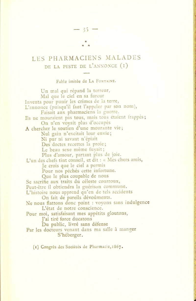 LES PHARMACIENS MALADES DE LA PESTE DE l'aNXONCE (i) Fable imitée de La Fontaine. Un mnl qui répand h terreur. Mal que le ciel en s.i fureur Inventa pour punir les crimes de la terre, L'annonce (puisqu'il faut l'appeler par son nom), Faisait aux pharmaciens la guerre. Ils ue mouraient pas tous, mais tous étaient Irappés; On n'en voyait plus d'occupés A chercher le soutien d'une mourante vie; Nul gain n'excitait leur envie; Ni pur ni savant n'épiait Des doctes recettes la proie ; Le beau sexe même fuyait; Plus d'amour, partant plus Je joie. L'un des chefs tint conseil, et dit : « Mes chers amis, Je crois que le ciel a permis Pour nos péchés cette infortune. Que le plus coupable de nous Se sacrifie aux traits du céleste courroux, Peut-être il obtiendra la guérisan commune. L'histoire nous apprend qu'en de tels accidents On fait de pareils dévoùments. Ne nous flattons donc point : voyons sans indulgence L'état de notre conscience. Pour moi, satisfaisant mes appétits gloutons. J'ai tiré force ducatons Du public, livré sans défense Par les docteurs venant dans ma s.alle à manger S'héberger. (l) Congrès des Sociétés de Pharmacie, 1867.