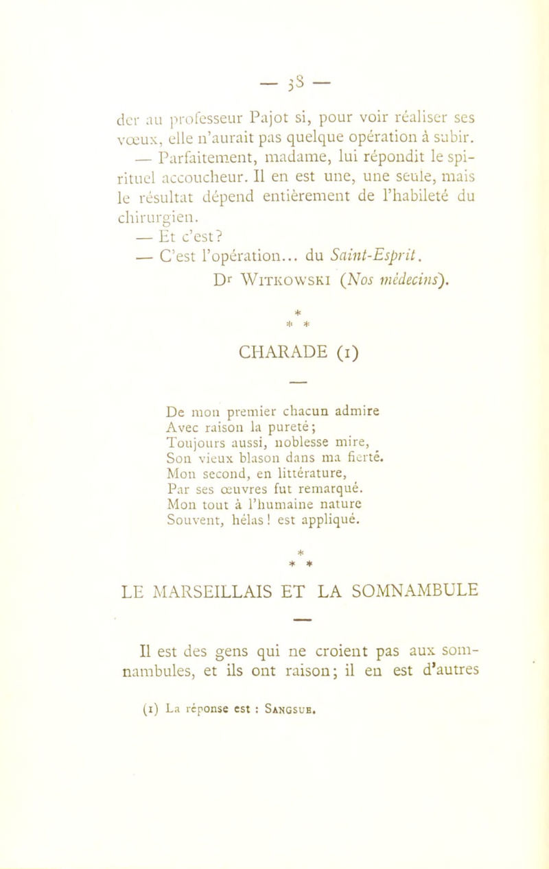 dcr au in-ofesseur Pajot si, pour voir réaliser ses vœux, elle n'aurait pas quelque opération à subir. — Parfaitement, madame, lui répondit le spi- rituel accoucheur. Il en est une, une seule, mais le résultat dépend entièrement de l'habileté du chirurgien. — Et c'est? — C'est l'opération... du Saint-Esprit. Dr WiTKOWSKi {Nos médecins'). CHARADE (i) De mon premier chacun admire Avec raison la pureté; Toujours aussi, noblesse mire, Sou vieux blason dans ma fierté. Mon second, en littérature. Par ses œuvres fut remarqué. Mon tout à l'humaine nature Souvent, hélas ! est appliqué. * * » LE MARSEILLAIS ET LA SOMNAMBULE Il est des gens qui ne croient pas aux som- nambules, et ils ont raison; il eu est d'autres (i) L.1 réponse est : Sangsue.