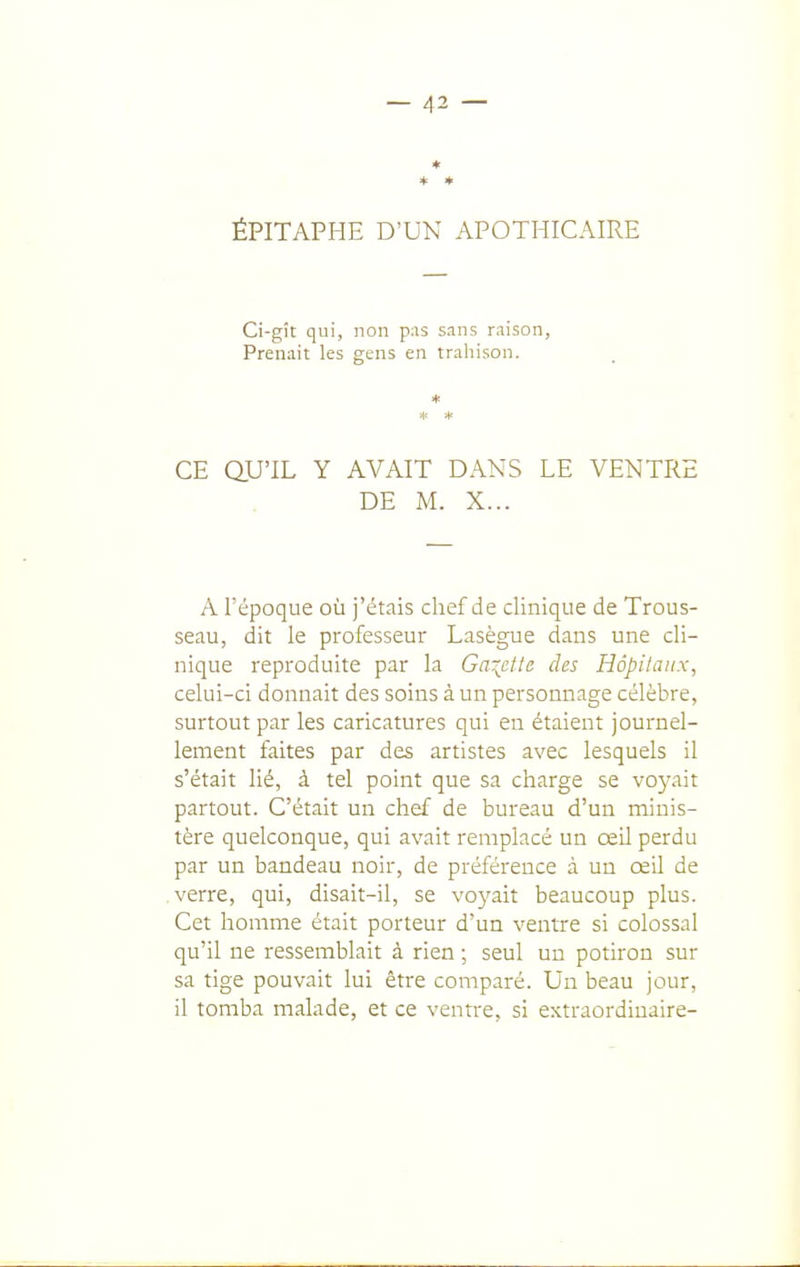 ÉPITAPHE D'UN APOTHICAIRE Ci-gît qui, non pas sans raison, Prenait les gens en trahison. CE QU'IL Y AVAIT DANS LE VENTRE DE M. X... A l'époque où j'étais chef de clinique de Trous- seau, dit le professeur Lasègue dans une cli- nique reproduite par la Gaiettc des Hôpitaux, celui-ci donnait des soins à un personnage célèbre, surtout par les caricatures qui en étaient journel- lement faites par des artistes avec lesquels il s'était lié, à tel point que sa charge se voyait partout. C'était un chef de bureau d'un minis- tère quelconque, qui avait remplacé un œil perdu par un bandeau noir, de préférence à un œU de verre, qui, disait-il, se voyait beaucoup plus. Cet homme était porteur d'un ventre si colossal qu'il ne ressemblait à rien ; seul un potiron sur sa tige pouvait lui être comparé. Un beau jour, il tomba malade, et ce ventre, si extraordiuaire-