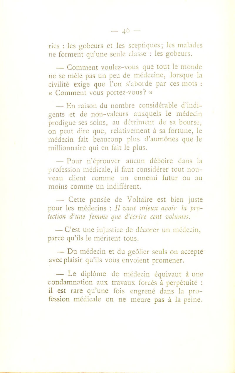 _ 4b - ries : les gobeurs et les sceptiques; les inalndes ne forment qu'une seule classe : les gobeurs. — Comment voulez-vous que tout le inonde ne se mêle pas un peu de médecine, lorsque la civilité exige que l'on s'aborde par ces mots : « Comment vous portez-vous? « — En raison du nombre considérable d'indi- gents et de non-valeurs auxquels le médecin prodigue ses soins, au détriment de sa bourse, on peut dire que, relativement à sa fortune, le médecin fait beaucoup plus d'aumônes que le millionnaire qui en fait le plus. — Pour n'éprouver aucun déboire dans la profession médicale, il faut considérer tout nou- veau client comme un ennemi futur ou au moins comme un indifférent. — Cette pensée de Voltaire est bien juste pour les médecins : Il vaut mieux avoir la pro- tection d'une femme que d'écrire cent volumes. — C'est une injustice de décorer un médecin, parce qu'ils le méritent tous. — Du médecin et du geôlier seuls on accepté avec plaisir qu'ils vous envoient promener. — Le diplôme de médecin équivaut à une condamnation aux travaux forcés à perpétuité : il est rare qu'une fois engrené dans la pro- fession rnédicale on ne meure pas à la peine.