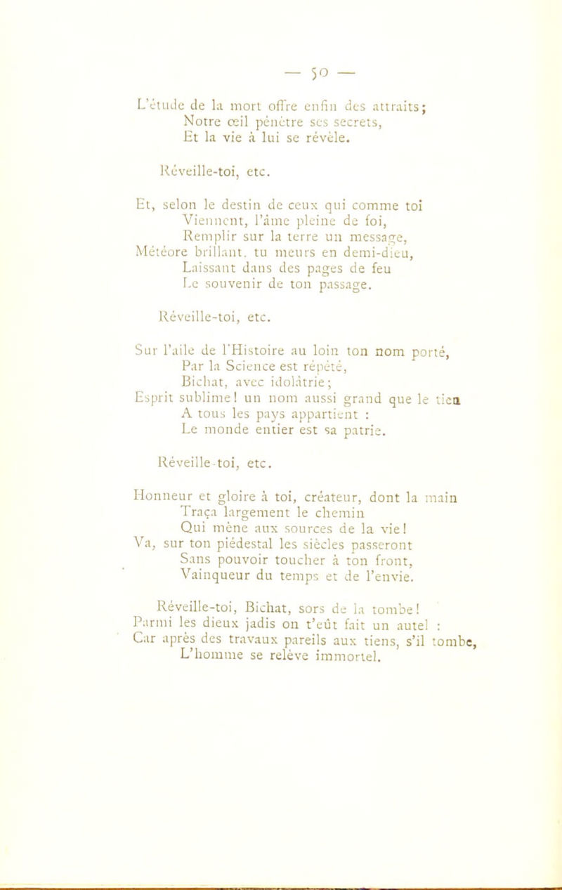 L'ctiuie de la mon ofl're enfin des .ittraits; Notre œil pénétre ses secrets, Ht la vie à lui se révèle. Réveille-toi, etc. Et, selon le destin de cenx qui comme toi Viennent, l'àme pleine de foi, Remplir sur la terre un messas;e, Météore brillnnt. tu meurs en demi-dieu, Laissant dans des pages de feu Le souvenir de ton passage. Réveille-toi, etc. Sur l'aile de l'Histoire au loin ton nom porté, Par la Science est répété, Bichat, avec idolâtrie; Esprit sublime! un nom aussi grand que le tiea A tous les pays appartient : Le monde entier est sa patrie. Réveille toi, etc. Honneur et gloire à toi, créateur, dont la main Traça largement le chemin Qui mène aux sources de la vie! Va, sur ton piédestal les siècles passeront Sans pouvoir toucher à ton front, Vainqueur du temps et de l'envie. Réveille-toi, Bichat, sors de la tombe ! Parmi les dieux jadis on t'eût fait un autel : Car après des travaux pareils aux tiens, s'il tombe. L'homme se relève immortel.