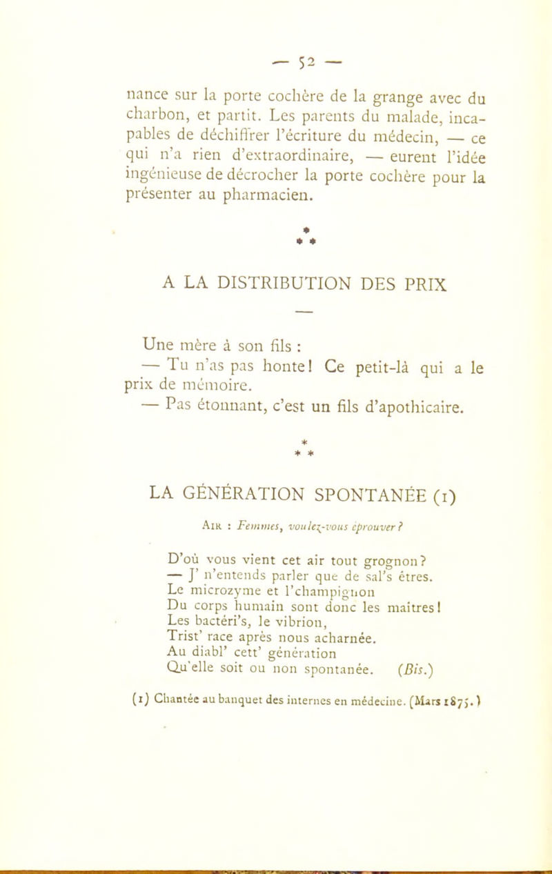 nance sur la porte cochère de la grange avec du charbon, et partit. Les parents du malade, inca- pables de déchifl'rer l'écriture du médecin, — ce qui n'a rien d'extraordinaire, — eurent l'idée ingénieuse de décrocher la porte cochère pour la présenter au pharmacien. • A LA DISTRIBUTION DES PRIX Une mère à son fils : — Tu n'as pas honte ! Ce petit-là qui a le prix de mémoire. — Pas étoimant, c'est un fils d'apothicaire. * LA GÉNÉRATION SPONTANÉE (i) AïK : jFeiMD/fi, voitU^^-vous éprouver? D'où vous vient cet air tout grognon? — J' n'entends p.irler que de sal's êtres. Le microzyme et l'champigiion Du corps humain sont donc les maîtres! Les bactéri's, le vibrion, Trist' race après nous acharnée. Au diabr cett' génération Qu'elle soit ou non spontanée. (Bis.) (i) Chantée au banquet des internes en médecine. (iUrs 1875. )