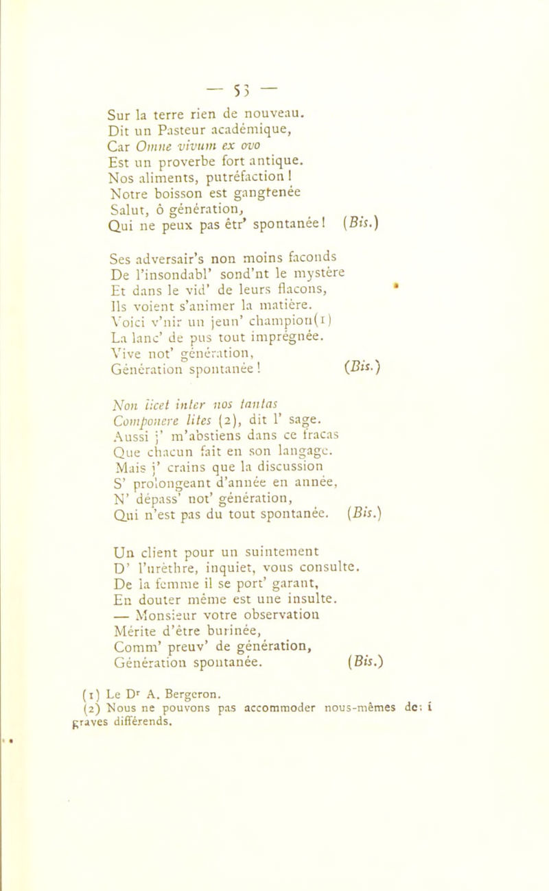 — 55 — Sur la terre rien de nouveau. Dit un Pnsteur académique, Car Ontne vivum ex ovo Est un proverbe fort antique. Nos aliments, putréfaction 1 Notre boisson est gangfenée Salut, ô génération, Qui ne peux pas êtr' spontanée I (Bis.) Ses adversair's non moins faconds De l'insondabl' sond'nt le mystère Et dans le vid' de leurs flacons, • Ils voient s'animer la matière. Voici v'nir un jeun' champiou(i) La lanc' de pus tout imprégnée. Vive not' génération, Génération spontanée ! (-S-) A'cwi iket inler nos lanlas Compoiicre Vîtes (2), dit 1' sage. ,\u5si ;' m'abstiens dans ce fracas Que chacun fait en son langage. Mais i' crains que la discussion S' prolongeant d'année en année, N' dépass' not' génération. Qui n'est pas du tout spontanée. (Bis.) Un client pour un suintement D' l'urèthre, inquiet, vous consulte. De la femme il se port' garant. En douter même est une insulte. — Monsieur votre observation Mérite d'être burinée, Comm' preuv' de génération, Génération spontanée. (Bi'î.) (1) Le A. Bergcron. (2) Nous ne pouvons p.a.s accommoder nous-mêmes de; î graves différends.