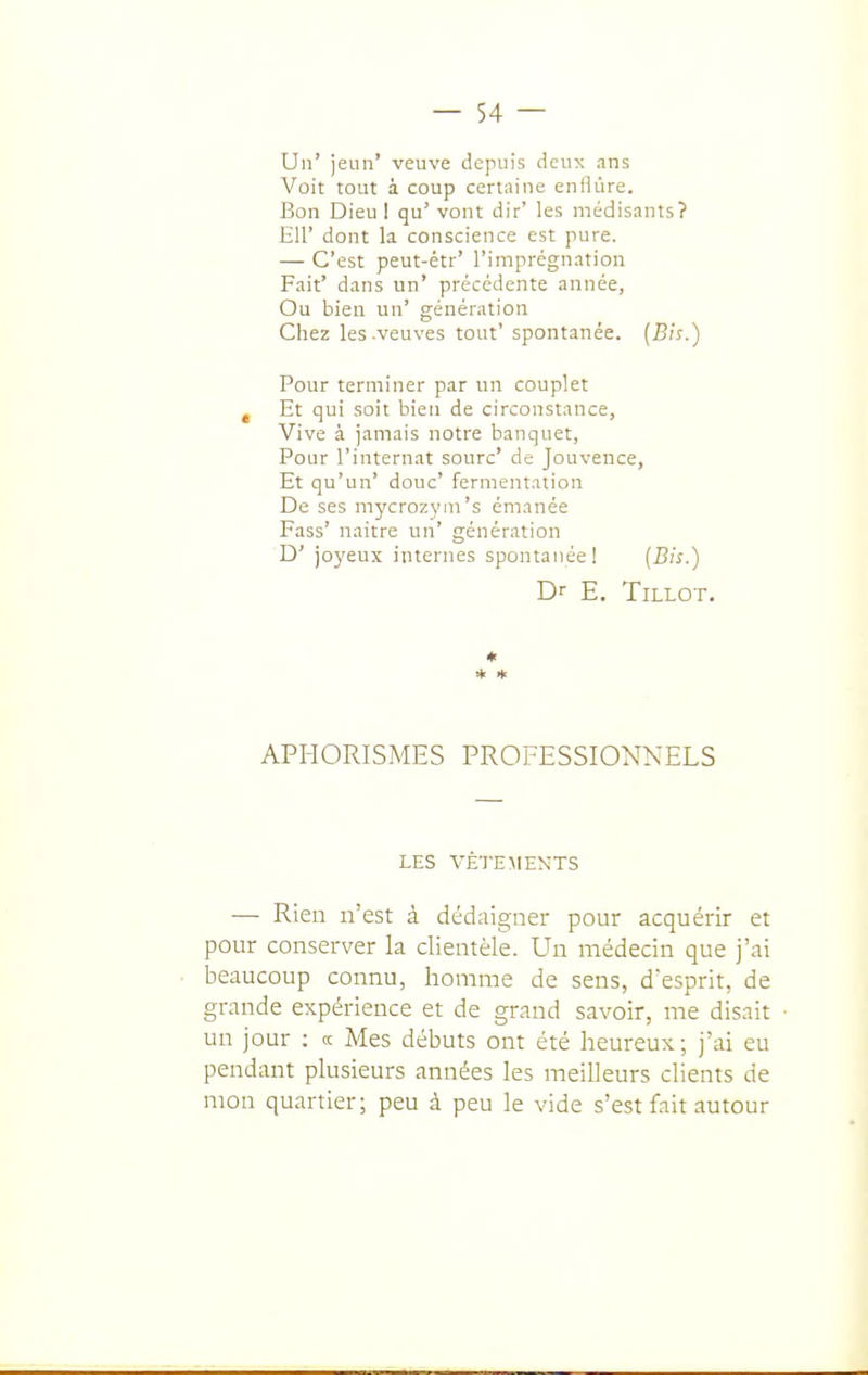 Un' jeun' veuve depuis deux ans Voit tout à coup certaine enflure. Bon Dieul qu' vont dir' les médisants? EU' dont la conscience est pure. — C'est peut-étr' l'imprégnation Fait' dans un' précédente année. Ou bien un' génération Chez les .veuves tout' spontanée. (B;s.) Pour terminer par un couplet , Et qui soit bien de circonstance, Vive à jamais notre banquet, Pour l'internat sourc' de Jouvence, Et qu'un' doue' fermentation De ses mycrozym's émanée Fass' naitre un' génération D' joyeux internes spontanée! {Bis.) Dr E. TiLLOT. ♦ * * APHORIS.MES PROFESSIONNELS LES VÊTEMENTS — Rien n'est à dédaigner pour acquérir et pour conserver la clientèle. Un médecin que j'ai beaucoup connu, homme de sens, desprit, de grande expérience et de grand savoir, me disait un jour : a Mes débuts ont été heureux; j'ai eu pendant plusieurs années les meilleurs clients de mon quartier; peu à peu le vide s'est fait autour