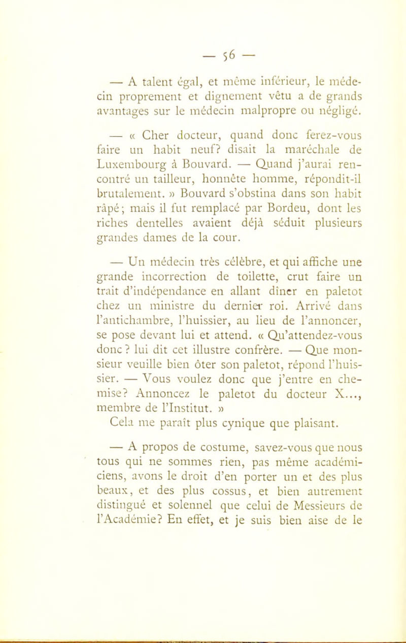 — A talent cgal, et même inférieur, le méde- cin proprement et dignement vêtu a de grands avantages sur le médecin malpropre ou négligé. — « Cher docteur, quand donc ferez-vous faire un habit neuf? disait la maréchale de Luxembourg à Bouvard. — Quand j'aurai ren- contré un tailleur, honnête homme, répondit-il brutalement. » Bouvard s'obstina dans son habit râpé; mais il fut remplacé par Bordeu, dont les riches dentelles avaient déjà séduit plusieurs grandes dames de la cour. — Un médecin très célèbre, et qui affiche une grande incorrection de toilette, crut faire un trait d'indépendance en allant dîner en paletot chez un ministre du dernier roi. Arrivé dans l'antichambre, l'huissier, au lieu de l'annoncer, se pose devant lui et attend. « Qu'attendez-vous donc ? lui dit cet illustre confrère. — Que mon- sieur veuille bien ôter son paletot, répond l'huis- sier. — Vous voulez donc que j'entre en che- mise? Annoncez le paletot du docteur X..., membre de l'Institut. » Cela me paraît plus cynique que plaisant. — A propos de costume, savez-vous que nous tous qui ne sommes rien, pas même académi- ciens, avons le droit d'en porter un et des plus beaux, et des plus cossus, et bien autrement distingué et solennel que celui de Messieurs de l'Académie? En effet, et je suis bien aise de le
