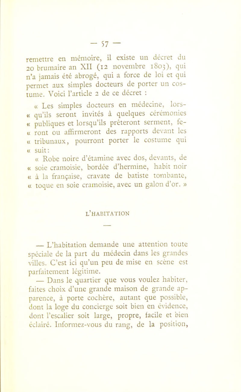 remettre en mémoire, il existe un décret du 20 brumaire an XII (12 novembre 1803), qui n'a jamais été abrogé, qui a force de loi et qui permet aux simples docteurs de porter un cos- tume. Voici l'article 2 de ce décret : « Les simples docteurs en médecine, lors- « qu'ils seront invités à quelques cérémonies « publiques et lorsqu'ils prêteront serment, fe- « ront ou affirmeront des rapports devant les « tribunaux, pourront porter le costume qui « suit: (c Robe noire d'étamine avec dos, devants, de « soie cramoisie, bordée d'hermine, habit noir « à la française, cravate de batiste tombante, « toque en soie cramoisie, avec un galon d'or. » l'habitation — L'habitation demande une attention toute spéciale de la part du médecin dans les grandes villes. C'est ici qu'un peu de mise en scène est parfaitement légitime. — Dans le quartier que vous voulez habiter, faites choix d'une grande maison de grande ap- parence, cà porte cochère, autant que possible, dont la loge du concierge soit bien en évidence, dont l'escaher soit large, propre, facile et bien éclairé. Informez-vous du rang, de la position,