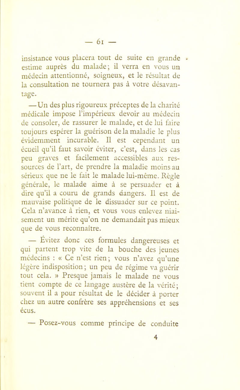 insistoBce vous placera tout de suite en grande estime auprès du malade; il verra en vous un médecin attentionné, soigneux, et le résultat de la consultation ne tournera pas à votre désavan- tage. —Un des plus rigoureux préceptes de la charité médicale impose l'impérieux devoir au médecin de consoler, de rassurer le malade, et de lui faire toujours espérer la guérison de la maladie le plus évidemment incurable. Il est cependant un écueil qu'il faut savoir éviter, c'est, dans les cas peu graves et facilement accessibles aux res- sources de l'art, de prendre la maladie moins au sérieux que ne le fait le malade lui-même. Règle générale, le malade aime à se persuader et à dire qu'il a couru de grands dangers. Il est de mauvaise politique de le dissuader sur ce point. Cela n'avance à rien, et vous vous enlevez niai- sement un mérite qu'on ne demandait pas mieux que de vous reconnaître. — Evitez donc ces formules dangereuses et qui partent trop vite de la bouche des jeunes médecins : « Ce n'est rien; vous n'avez qu'une légère indisposition ; un peu de régime va guérir tout cela. » Presque jamais le malade ne vous tient compte de ce langage austère de la vérité; souvent il a pour résultat de le décider à porter chez un autre confrère ses appréhensions et ses écus. — Posez-vous comme principe de conduite 4