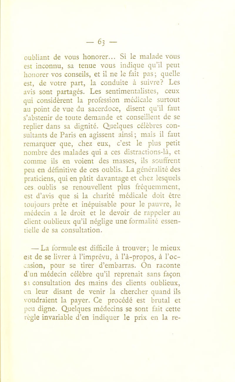 oubliant de vous honorer... Si le malade vous est inconnu, sa tenue vous indique qu'il peut honorer vos conseils, et il ne le fait pas ; quelle est, de votre part, la conduite à suivre? Les avis sont partagés. Les sentimentalistes, ceux qui considèrent la profession médicale surtout au point de vue du sacerdoce, disent qu'il faut s'abstenir de toute demande et conseillent de se replier dans sa dignité. Quelques célèbres con- sultants de Paris en agissent ainsi ; mais il faut remarquer que, chez eux, c'est le plus petit nombre des malades qui a ces distractions-là, et comme ils en voient des masses, ils souffrent peu en définitive de ces oublis. La généraUté des praticiens, qui en pâtit davantage et chez lesquels ces. oubhs se renouvellent plus fréquemment, est d'avis que si la charité médicale doit être toujours prête et inépuisable pour le pauvre, le médecin a le droit et le devoir de rappeler au client oublieux qu'il négUge une formalité essen- tielle de sa consultation. — La formule est difficile à trouver; le mieux est de se livrer à l'imprévu, à l'à-propos, à l'oc- casion, pour se tirer d'embarras. On raconte d'un médecin célèbre qu'il reprenait sans façon SI consultation des mains des clients oublieux, en leur disant de venir la chercher quand ils voudraient la payer. Ce procédé est brutal et peu digne. Quelques médecins se sont fait cette règle invariable d'en indiquer le prix en la re-