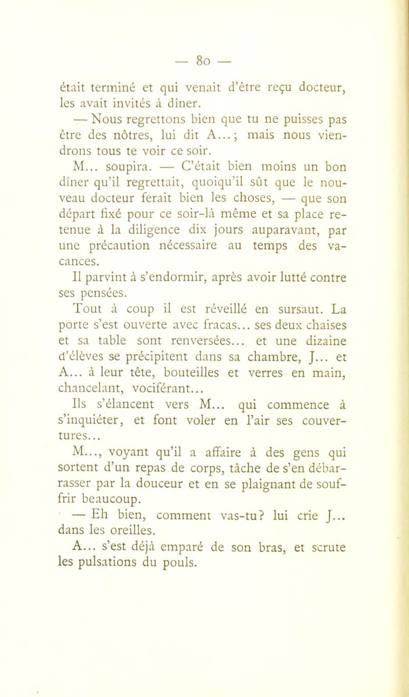 était terminé et qui venait d'être reçu docteur, les avait invités à dîner. — Nous regrettons bien que tu ne puisses pas être des nôtres, lui dit A...; mais nous vien- drons tous te voir ce soir. M... soupira. — C'était bien moins un bon dîner qu'il regrettait, quoiqu'il sût que le nou- veau docteur ferait bien les choses, — que son départ fixé pour ce soir-là même et sa place re- tenue à la diligence dix jours auparavant, par une précaution nécessaire au temps des va- cances. Il parvint à s'endormir, après avoir lutté contre ses pensées. Tout à coup il est réveillé en sursaut. La porte s'est ouverte avec fracas... ses deux chaises et sa table sont renversées... et une dizaine d'élèves se précipitent dans sa chambre, J... et A... à leur tête, bouteilles et verres en main, chancelant, vociférant... Ils s'élancent vers M... qui commence à s'inquiéter, et font voler en l'air ses couver- tures... M..., voyant qu'il a affaire à des gens qui sortent d'un repas de corps, tâche de s'en débar- rasser par la douceur et en se plaignant de souf- frir beaucoup. — Eh bien, comment vas-tu? lui crie J... dans les oreilles. A... s'est déjà emparé de son bras, et scrute les pulsations du pouls.