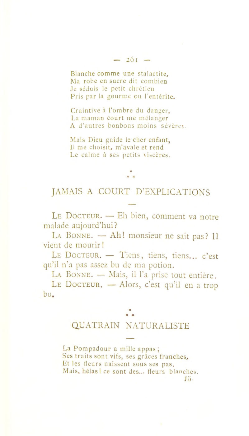 — :;oi — Blanche comme une stalactite. Ma robe en sucre dit combien Je siîduis le petit chrétien Pi is par la gourme ou l'entérite. Craintive à l'ombre du danger, La maman court me mùlanger A d'autres bonbons moins sévércr.. Mais Dieu guide le cher enfant, Il me clioisit, m'avale et rend Le calme à ses petits vi^cères. ♦ * JAMAIS A COURT D'EXPLICATIONS Le Docteur. — Eli bieti, comment va notre maLide aujourd'hui? La Bonne. — Ah! monsieur ne sait pas? 11 vient de mourir ! Le Docteur. — Tiens, tiens, tiens... c'est qu'il n'a pas assez bu de ma potion. La Bonne. — Mais, il l'a prise tout entière. Le Docteur. — Alors, c'est qu'il en a trop bu. QUATRAIN NATURALISTE La Pompadour a mille appas ; Ses traits sont vifs, ses grâces franches, Ll les Heurs naissent sous ses pas. Mais, hélas! ce sont des... fleurs bl.mches. J5