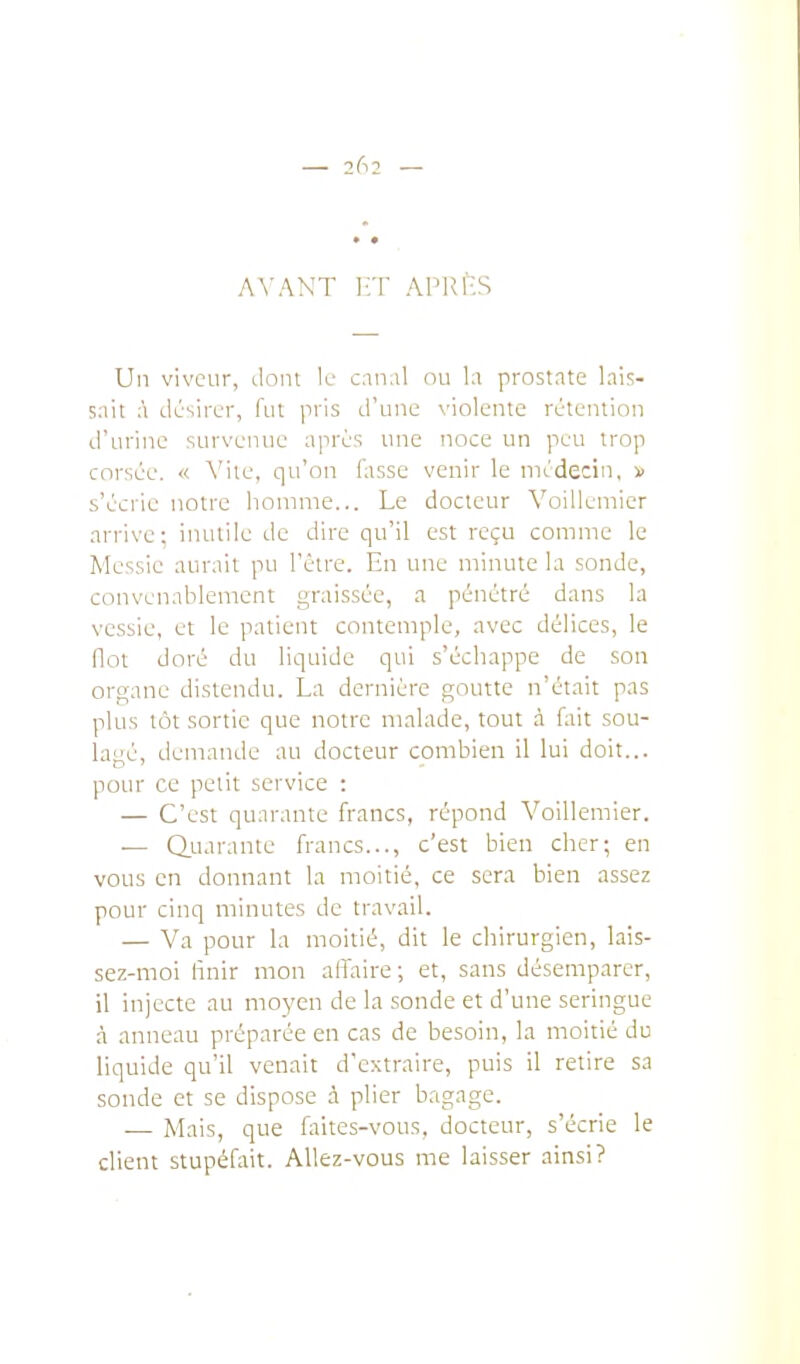 AVANT 1-:T APRI'S Un viveur, ilom 11- canal ou la prostate lais- sait à désirer, fut pris d'une violente rétention d'urine survenue après une noce un peu trop corsée, « A'ite, qu'on fasse venir le médecin, » s'écrie notre homme... Le docteur Voillemier arrive; inutile de dire qu'il est reçu comme le Messie aurait pu l'être. En une minute la sonde, convenablement graissée, a pénétré dans la vessie, et le patient contemple, avec délices, le flot doré du liquide qui s'échappe de son organe distendu. La dernière goutte n'était pas plus tôt sortie que notre malade, tout à ûiit sou- lagé, demande au docteur combien il lui doit... pour ce petit service : — C'est quarante francs, répond Voillemier. — (Quarante francs..., c'est bien cher; en vous en donnant la moitié, ce sera bien assez pour cinq minutes de travail. — Va pour la moitié, dit le chirurgien, lais- sez-moi finir mon affaire; et, sans désemparer, il injecte au moyen de la sonde et d'une seringue à anneau préparée en cas de besoin, la moitié du liquide qu'il venait d'extraire, puis il retire sa sonde et se dispose à plier bagage. — Mais, que faites-vous, docteur, s'écrie le client stupéfait. Allez-vous me laisser ainsi?