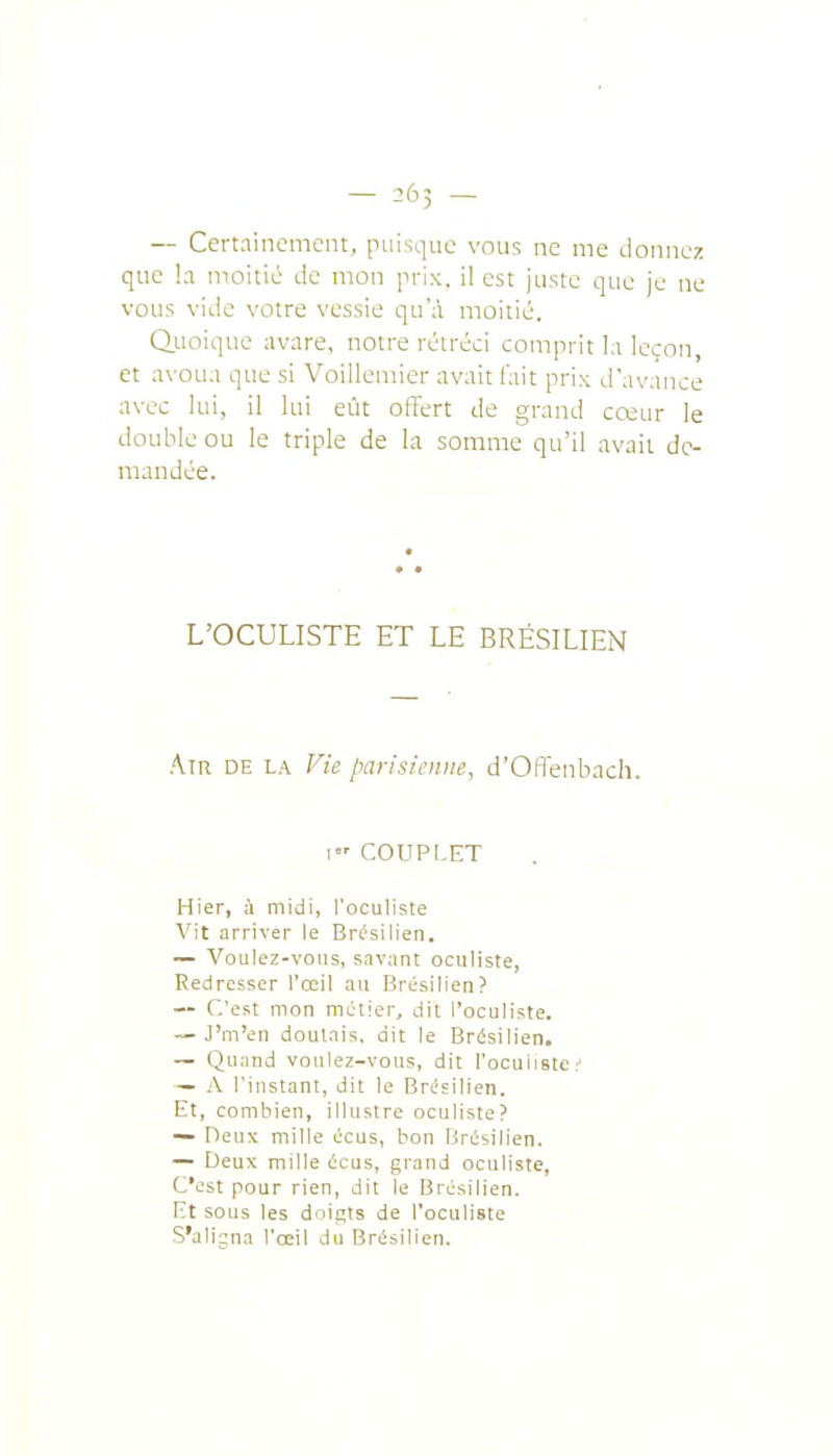 — Certainement, piiisque vous ne me donnez que la moitié de mon prix, il est juste que je ne vous vitle votre vessie qu'à moitié. Quoique avare, notre rétréci comprit la leçon, et avoua que si Voillemier avait fait prix d'avance avec lui, il lui eût offert de grand cœur le double ou le triple de la somme qu'il avait de- mandée. L'OCULISTE ET LE BRÉSILIEN Air de la Vie parisienne, d'OlTenbach. 1 COUPLET Hier, à midi, l'oculiste Vit arriver le Brfsilien. — Voulez-vous, savant oculiste, Redresser l'œil au Brésilien? — C'est mon métier, dit l'oculiste. — J'm'en doutais, dit le Brésilien. ~ Quand voulez-vous, dit l'ocuiistc ' — A l'instant, dit le Brésilien. Et, combien, illustre oculiste? — Deux mille écus, bon Brésilien. — Deux mille écus, grand oculiste, C'est pour rien, dit le Brésilien. Kt sous les doigts de l'oculiste S'alijna l'œil du Brésilien.