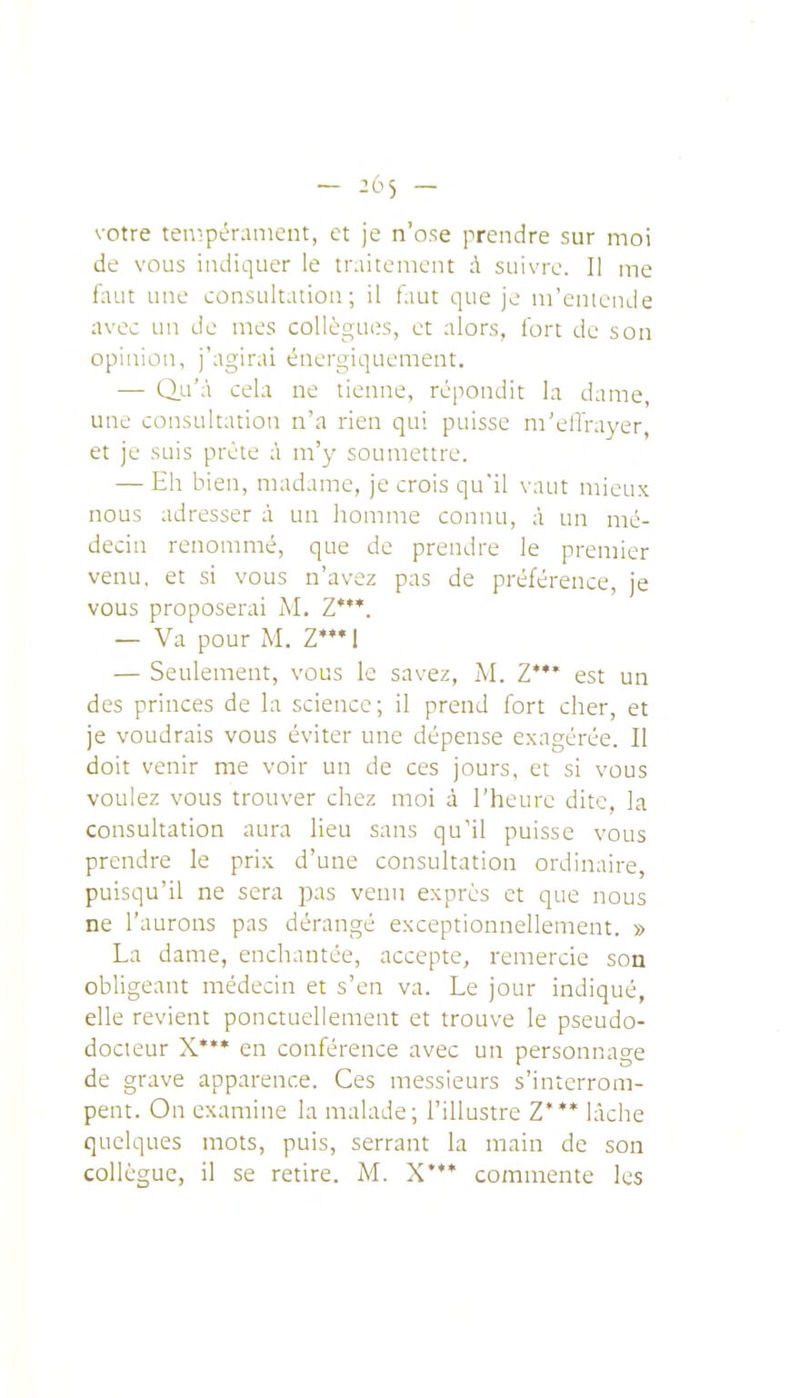votre ten-ipéranient, et je n'ose prendre sur moi de vous indiquer le traitement A suivre. Il me iaut une consultation; il t'.iut que je m'entcnJe avec un de mes collègues, et alors, fort de son opinion, j'agirai énergiqueraent. — Q.u'à cela ne tienne, répondit la dame, une consultation n'a rien qui puisse m'elTrayer, et je suis prèle à m'y soumettre. — Eh bien, madame, je crois qu'il vaut mieux nous adresser à un homme connu, à un mé- decin renommé, que de prendre le premier venu, et si vous n'avez pas de préférence, je vous proposerai M. Z*. — Va pour M. Z'l — Seulement, vous le savez, M. Z**' est un des princes de la science ; il prend fort cher, et je voudrais vous éviter une dépense exagérée. Il doit venir me voir un de ces jours, et si vous voulez vous trouver chez moi à l'heure dite, la consultation aura lieu sans qu'il puisse vous prendre le prix d'une consultation ordinaire, puisqu'il ne sera pas venu exprès et que nous ne l'aurons pas dérangé exceptionnellement. » La dame, enchantée, accepte, remercie son obligeant médecin et s'en va. Le jour indiqué, elle revient ponctuellement et trouve le pseudo- docteur X* en conférence avec un personnage de grave apparence. Ces messieurs s'interrom- pent. On examine la malade; l'illustre Z'** lâche quelques mots, puis, serrant la main de son collègue, il se retire. M. X*'* commente les