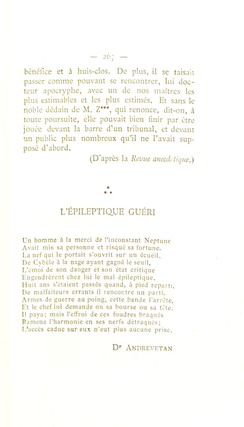 bénéfice et à huis-clos. De plus, il se taisait passer comme pouvant se rencontrer, lui doc- teur apocryphe, avec un de nos niaitres les plus estimables et les plus estimés. Et sans le noble dédain de M. Z'**, qui renonce, dit-on, à toute poursuite, elle pouvait bien finir par être jouée devant la barre d'un tribunal, et devant un public plus nombreux qu'il ne Pavait sup- posé d'abord. (D'après la Revue anecil lique.) L'ÉPILEPTIQUE GUÉRI Un homme à la merci de l'inconstant Neptune Avait mis sa personne et risqué sa fortune. La nef qui le portait s'ouvrit sur un écueil. De Cybèle à la nage ayant gagné le seuil, L'émoi de son danger et son état critique Engendrèrent chez lui le mal épileptique. Huit ans s'étaient passés quand, ù pied repaiti. De malfaiteurs errants il rencontre un parti. Armes de guerre au poing, cette bande l'arrête, Et le chef lui demande ou sa bourse ou sa tête. Il paya; mais l'effroi de ces foudres braqués Ramena l'harmonie en ses nerfs détraqués; L'accès caduc sur eux n'eut plus aucune prise. D'' Anprevetan