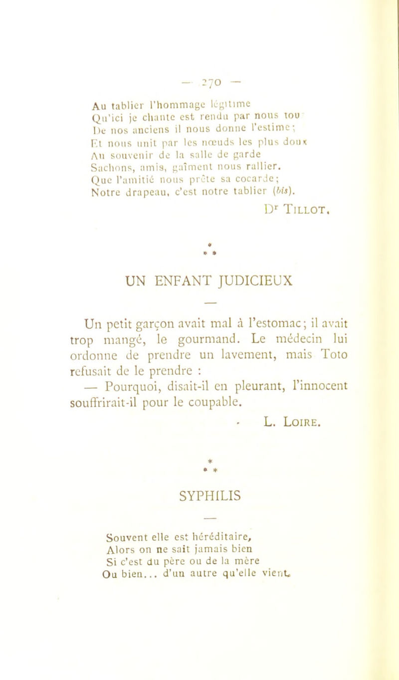 - =70 - Au tablier l'hommage légitime Qu'ici je cliaiile est rendu par nous lou De nos anciens il nous donne l'eslimc-. Fa nous unit par les noeuds les plus doin Au souvenir de la salle de garde Sachons, amia, gaîmcnl nous rallier. Que l'amitié nous prête sa cocarde; Notre drapeau, c'est notre tablier (Ms). TiLLOT. UN ENFANT JUDICIEUX Un petit garçon avait mal à l'estomac; il avait trop mangé, le gourmand. Le médecin lui ordonne de prendre un lavement, mais Toto refusait de le prendre : — Pourquoi, disait-il en pleurant, l'innocent souffrirait-il pour le coupable. L. Loire. ♦ • * SYPHILIS Souvent elle est héréditaire. Alors on ne sait jamais bien Si c'est du père ou de la mère Ou bien... d'un autre qu'elle vicnU