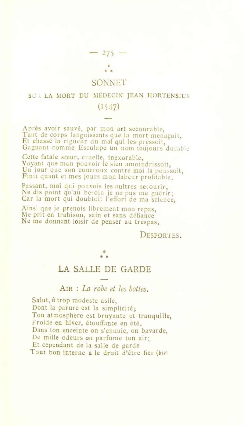 SONNliT su . LA MORT DU MÉDECIN JEAN HORTENSIU (1547) Après avoir sauvé, par mon art secourable, Tant de corps languissants que la mort menacoit, Et chassé la rigueur du mal qui les prcssoit, ' Gagnant comnie Esculape un nom toujours duriibl Cette fatale sœur, cruelle, inexorable, Voyant que mon pouvoir le sien amoindrissoit, Un jour que son courroux contre moi la pout-soit. Finit quant e: mes jours mon labeur profitable. Passant, moi qui pouvois les aultrcs secourir, Ne dis point qu'au be-oin je ne pus me guérir; Car la mort qui doubtoit l'effort de ma science, Ains^ que je prenois librement mon repas, Me prit en trahison, sain et sans défiance Ne me donnant loisir de penser au trespas. Desportes. LA SALLE DE GARDE Air : La rohe et les bottes. Salut, ô trop modeste asile. Dont la parure est la simplicité; Ton atmosphère est bruyante et tranquille, Froide en hiver, étouffante en été. Dans ton enceinte on s'ennuie, on bavarde, Ue mille odeurs on parfume ton air; Et cependant de la salle de garde Tout bon interne a le droit d'être fier (bis)
