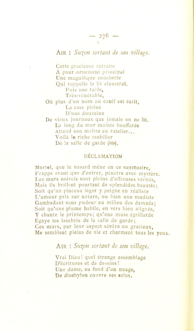 Air : Sillon sor/aut Je son village. Celle gracieuse reUaiie A |iour.oriiemciil principal Une magnilique couchette Qui rappelle le lit ckiustral. Puis une laMe, Trés-véïicrahle, Où plus d'un nom au canif est écrit, La case pleine D'une douzaine De vieux journaux que jamais on ne lit. Le long du mur mainte boufTarde Attend son maître au râtelier... Voilà le riche mobilier De la salle de garde {bis). DÉCLAMATION Mortel, que le nasard mène en ce sanctuaire, Frappe avant que d'entrer, pénétre avec mystère. Les murs noircis sont pleins d'affreuses vérités, Mais ils brillent pourtant de splendides beautés; Soit qu'un pinceau léger y peigne en réaliste L'amour pris sur nature, ou bien une modiste Gambadant sans pudeur au milieu des damnés; Soit qu'une plume habile, en vers bien alignés, Y chante le printemps; qu'une muse égrillarde Egayé les lambris de la salle de garde; Ces murs, par leur aspect sévère ou gracieux, Me semblent pleins de vie et charment tous les yeux. Air : Suion sortant de son village. Vrai Dieu! quel étrange assemblage D'écritures et de dessins! Une dame, au fond d'un nuage, De diaehylon couvre ses seins.