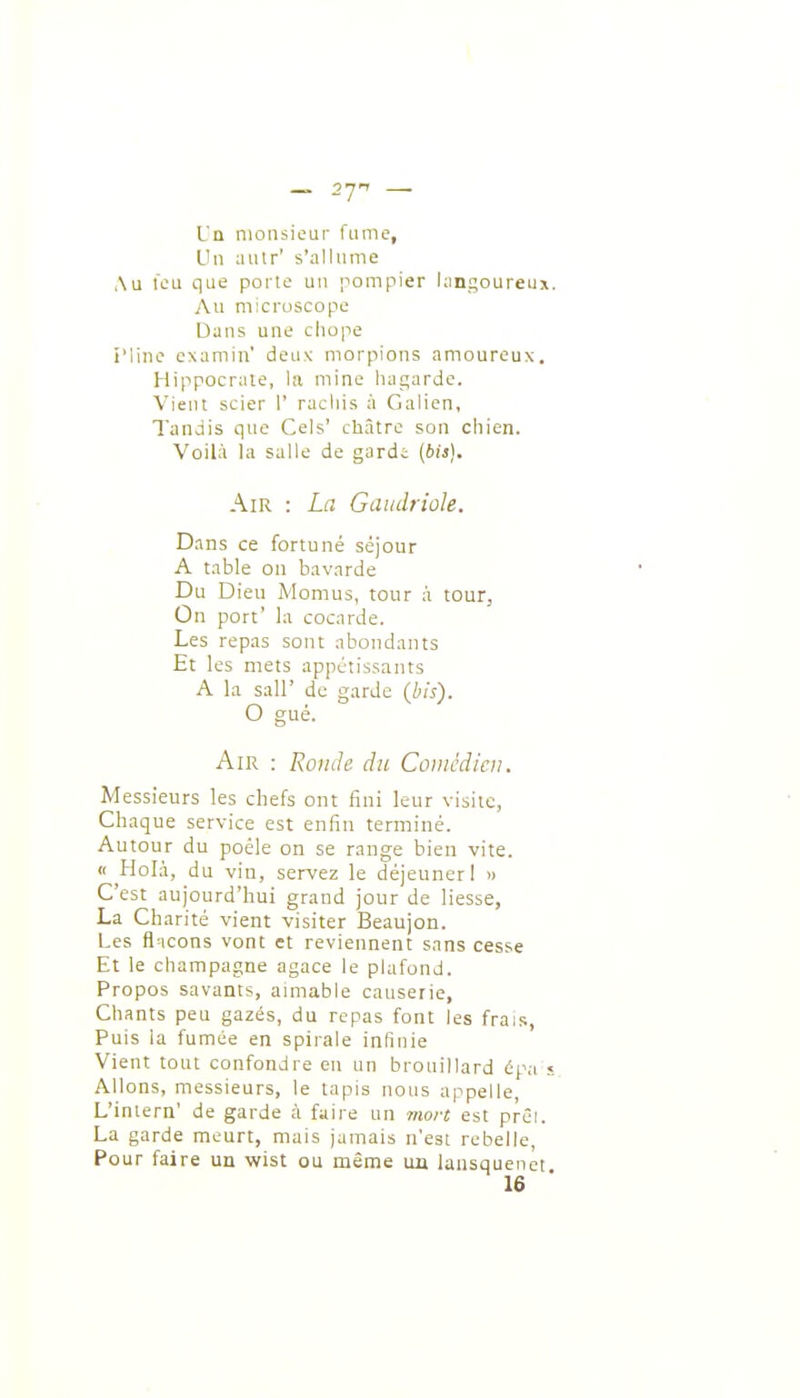 Un monsieur fume, L'u autr' s'allume Au l'eu que porte un ompier langoureux. Au microscope Dans une cliope i'line examin' deux morpions amoureux. Hippocrate, la mine hagarde. Vient scier I' racliis à Galien, Tandis que Cels' châtre son chien. Voilà la salle de garde (bii). Air : La Gaudriole. Dans ce fortuné séjour A table on bavarde Du Dieu Momus, tour à tour, On port' la cocarde. Les repas sont abondants Et les mets appétissants A la sair de garde {his). O gué. Air : Ronde du Comédien. Messieurs les chefs ont fini leur visite, Chaque service est enfin terminé. Autour du poêle on se range bien vite. « Holà, du vin, servez le déjeuner I n C'est aujourd'hui grand jour de liesse, La Charité vient visiter Beaujon. Les fl icons vont et reviennent sans cesse Et le Champagne agace le plafond. Propos savants, aimable causerie, Chants peu gazés, du repas font les frais. Puis la fumée en spirale infinie Vient tout confondre en un brouillard épa « Allons, messieurs, le tapis nous appelle, L'iniern' de garde à faire un mort est prêi. La garde meurt, mais jamais n'est rebelle, Pour faire un wist ou même un lansquenet 16