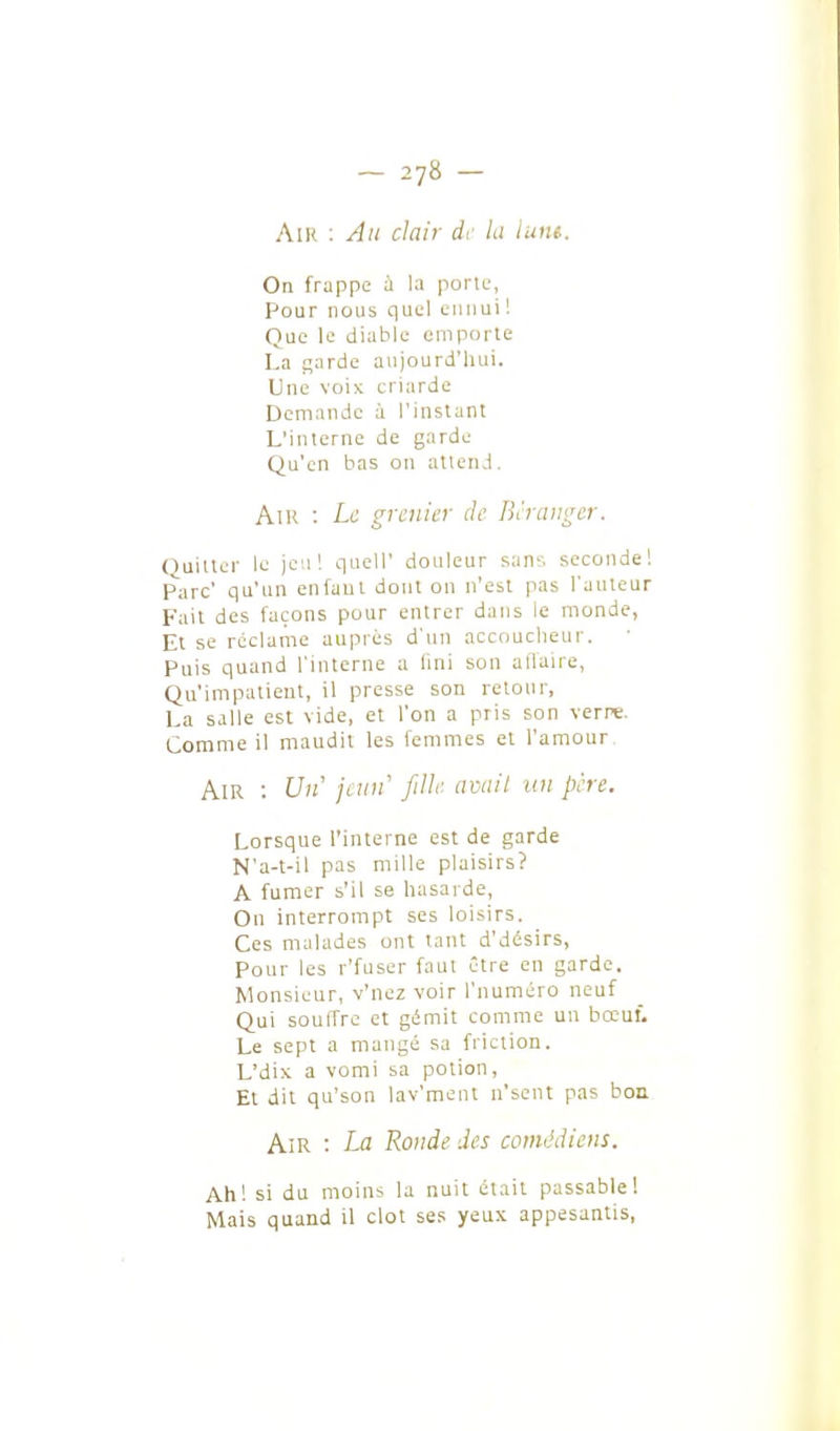 Air ; Au clair dr la lune. On frappe à la porlL', Pour nous quel ennui'. Que le diable emporte La garde aujourd'liui. Une voix criarde Demande à l'instant L'interne de garde Qu'en bas on attend. AlK : Le grenier de Bèraugcr. Quitter le jeu! quell' douleur sans seconde! Parc' qu'un enfaul dont on n'est pas l'auteur Fait des façons pour entrer dans le monde, Et se réclame auprès d'un accoucheur. Puis quand l'interne a lini son ailaire, Qu'impatient, il presse son retour, La salle est vide, et l'on a pris son verre. Comme il maudit les femmes et l'amour Air : Un' jimf fille avail un père. Lorsque l'interne est de garde N'a-t-il pas mille plaisirs? A fumer s'il se hasarde, On interrompt ses loisirs. Ces malades ont tant d'désirs, Pour les r'fuser faut être en garde. Monsieur, v'nez voir l'numéro neuf Qui souffre et gémit comme un bœuf. Le sept a mangé sa friction. L'dix a vomi sa potion. Et dit qu'son lav'ment n'sent pas bon Am : La Ronde des comédiens. Ah! si du moins la nuit était passable! Mais quand il clot ses yeux appesantis,
