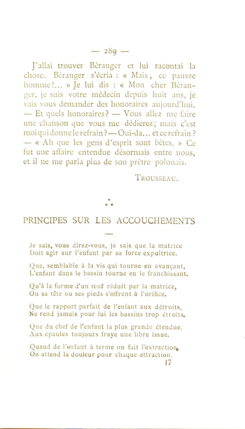 — 2^9 — J'allai trouver Bcrangcr ut lui racontai la chose. Bcranger s'écria : « Mais, ce pauvre homme!... » Je lui dis : « Mon cher Béran- ger, je suis votre médecin de puis huit ans, je vais vous demander des honoraires aujourd'hui. — Et quels honoraires? — Vous allez me faire une chanson que vous me dédierez; mais c'est moi qu i donne le refrain ? — O ui-da... et ce refrain ? — « Ah que les gens d'esprit sont bêtes. » Ce fut une afiaire entendue désormais entre nous, et il ne me parla plus de son prêtre polonais. Trousseau. PRINCIPES SUR LES ACCOUCHEMENTS Je sais, vous direz-vous, je sais que la niati'ice Doit agir sur l'enfant par sa force expultrice. (2ue, semblable à la vis qui tourne en avançant, L'enfant dans le bassin tourne en le franchissant. Qu'à la forme d'un cent réduit par la matrice, Ou sa tête ou ses pieds s'offrent à l'orifice. Que le rapport parfait de l'enfant aux détroits, Ne rend jamais pour lui les bassins trop étroits. Que du chef de l'enfant la plus grande étendue, Aux épaules toujours fraye une libre issue. Quand de l'enfant à terme on fait l'extraction. On attend la douleur pour chaque attraction. 17