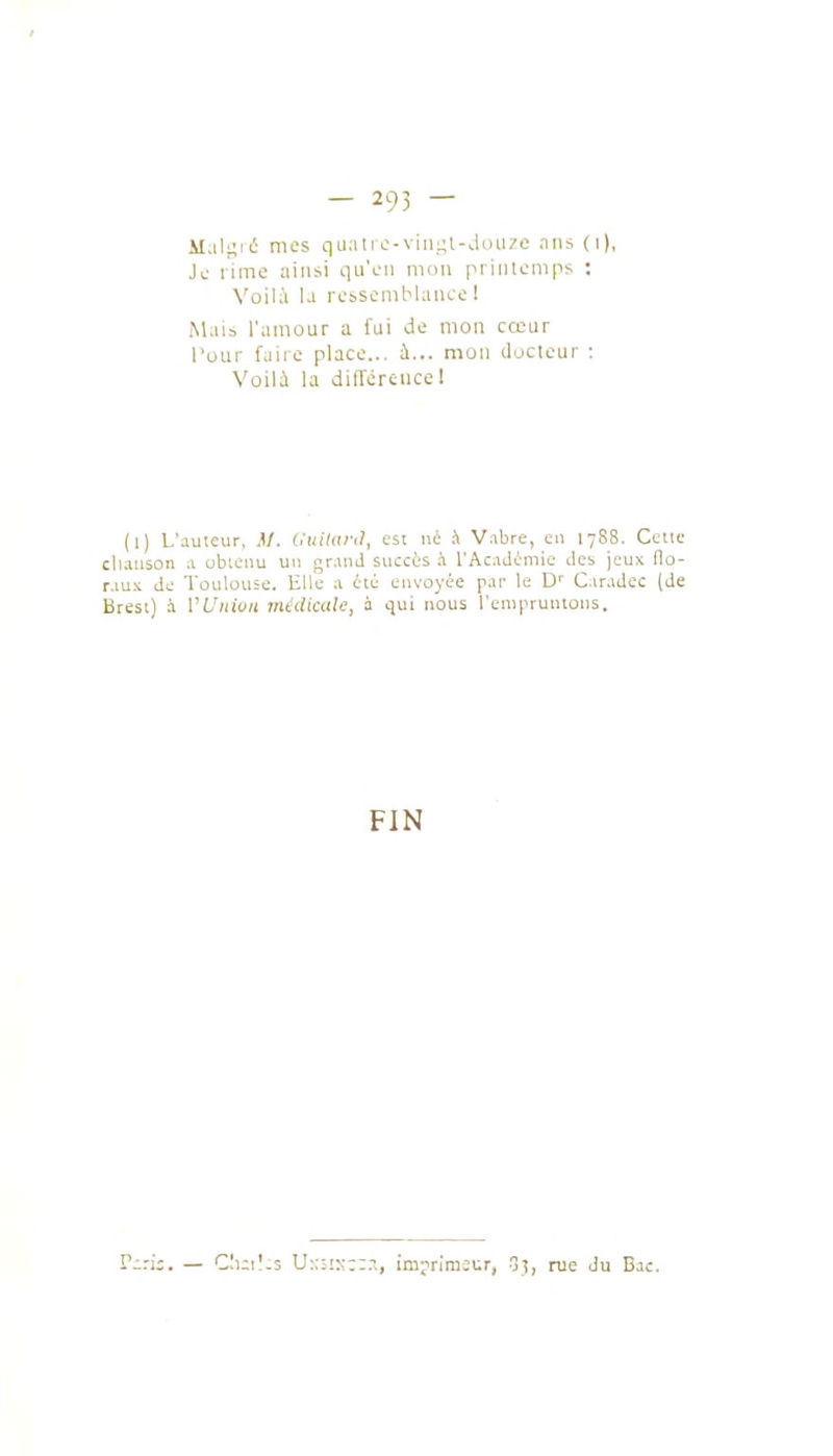 Maillé mes quati c-viiigl-douze nns (i), Ju rime ainsi qu'fii mon piiiuenips ; N'oilà la rcbscmblaiice 1 Mais l'amoLir a fui de mon cœur l'our faire place... h... mon iluclcur : Voili la différence 1 (l) L'auteur, M. Ouiktnl, est né A Vabre, eu 1788. Celle cllauson .1 ubicnu un gr.md succès h rAc.iJémie des jeux flo- r.iux de Toulouse. Elle .1 ili envoyée par le Caradec (de Brest) à VUnion médicule, à qui nous l'empruntons. FIN Cuil-s U:::!s::.-\, imjriraît:r, 1, rue Ju Bac.