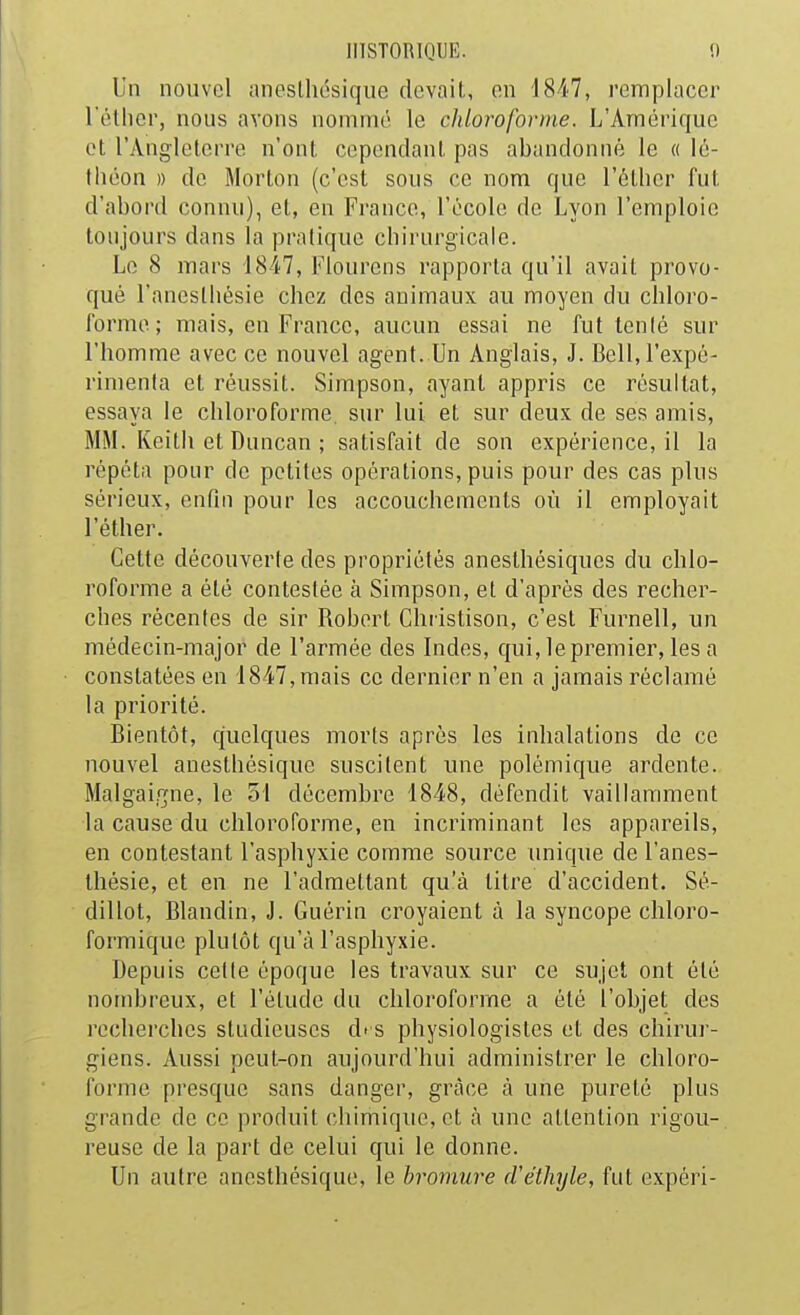 Un nouvel aneslhésiqiie devait, on 1847, remplacer rétlior, nous avons nommé le chloroforme. L'Amérique et l'Angleterre n'ont cependant pas abandonné le « lé- tIléon » de Morton (c'est sous ce nom que l'éther fut d'abord connu), et, en France, l'école de Lyon l'emploie toujours dans la pratique cbirnrgicalc. Le 8 mars 1847, Flourcns rapporta qu'il avait provo- qué l'aneslliésie chez des animaux au moyen du chloro- forme; mais, en France, aucun essai ne fut tenlé sur l'homme avec ce nouvel agent. Un Anglais, J. Bell, l'expé- rimenta et réussit. Simpson, ayant appris ce résultat, essaya le chloroforme, sur lui et sur deux de ses amis, MM. Keith et Duncan ; satisfait de son expérience, il la répéta pour de petites opérations, puis pour des cas plus sérieux, enfui pour les accouchements où il employait l'éther. Cette découverte des propriétés anesthésiques du chlo- roforme a été contestée à Simpson, et d'après des recher- ches récentes de sir Robert Christison, c'est Furnell, un médecin-major de l'armée des Indes, qui, le premier, les a constatées en 1847, mais ce dernier n'en a jamais réclamé la priorité. Bientôt, quelques morts après les inhalations de ce nouvel anesthésique suscitent une polémique ardente. Malgaigne, le 51 décembre 1848, défendit vaillamment la cause du chloroforme, en incriminant les appareils, en contestant l'asphyxie comme source unique de l'anes- thésie, et en ne l'admettant qu'à titre d'accident. Sé- dillot, Blandin, J. Guérin croyaient à la syncope chloro- formique plutôt qu'à l'asphyxie. Depuis celte époque les travaux sur ce sujet ont été nombreux, et l'étude du chloroforme a été l'objet des recherches studieuses d» s physiologistes et des chirur- giens. Aussi peut-on aujourd'hui administrer le chloro- forme presque sans danger, grâce à une pureté plus grande de ce produit chimique, et à une attention rigou-, reuse de la part de celui qui le donne. Un autre anesthésique, le bromure (Véthyle, fut cxpèri-