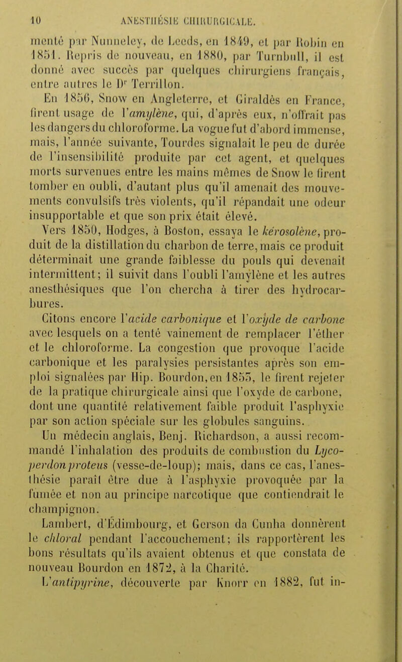 nienlc! pu- Niiiuioloy, (hi Leeds, en 1849, ol par Hohiri en 1851. Uepris de nouveau, en 1880, par Turnbiill, il est donné avec succès par quelques chirurgiens français, entre autres le 1)'' Terrillon. En 185G, Snow en Angleterre, et Giraldès en France, firent usage de Vamylène, qui, d'après eux, n'oflrait pas les dangei'sdu chloroforme. La vogue fut d'abord immense, mais, l'année suivante, Tourdcs signalait le peu de durée de rinsensii)ilité produite par cet agent, et quelques morts survenues entre les mains mêmes de Snow le firent tomber en oubli, d'autant plus qu'il amenait des mouve- ments convulsifs très violents, qu'il répandait une odeur insupportable et que son prix était élevé. Vers 1850, Hodges, à Boston, essaya le kérosolène, pro- duit de la distillation du charbon de terre, mais ce produit déterminait une grande faiblesse du pouls qui devenait intermittent; il suivit dans l'oubli l'amylène et les autres anesthèsiques que l'on chercha à tirer des hydrocar- bures. Citons encore l'acide carbonique et l'oxyde de carbone avec lesquels on a tenté vainement de remplacer l'élher et le chloroforme. La congestion que provoque l'acide carbonique et les paralysies persistantes après son em- ploi signalées par llip. Bourdon,en 1857), le firent rejeler de la pratique chirurgicale ainsi que l'oxyde de carbone, dont une quantité relativement faible produit l'asphyxie par son action spéciale sur les globules sanguins. Un médecin anglais, Benj. Richardson, a aussi recom- mandé l'inhalation des produits de combustion du Lyco- perdonproteus (vesse-de-loup); mais, dans ce cas, l'anes- Ihésie paraiI être due à l'asphyxie provoquée par la fumée et non au principe narcotique que contiendrait le champignon. Lambert, d'Edimhourg, et Gerson da Cunha donnèrent le chloral pendant l'accouchement; ils rapportèrent les bons résultats qu'ils avaient obtenus et que constata de nouveau Bourdon en 187-2, à la Charité. L'antipyrine, découverte par Knorr en 1882, fut in-