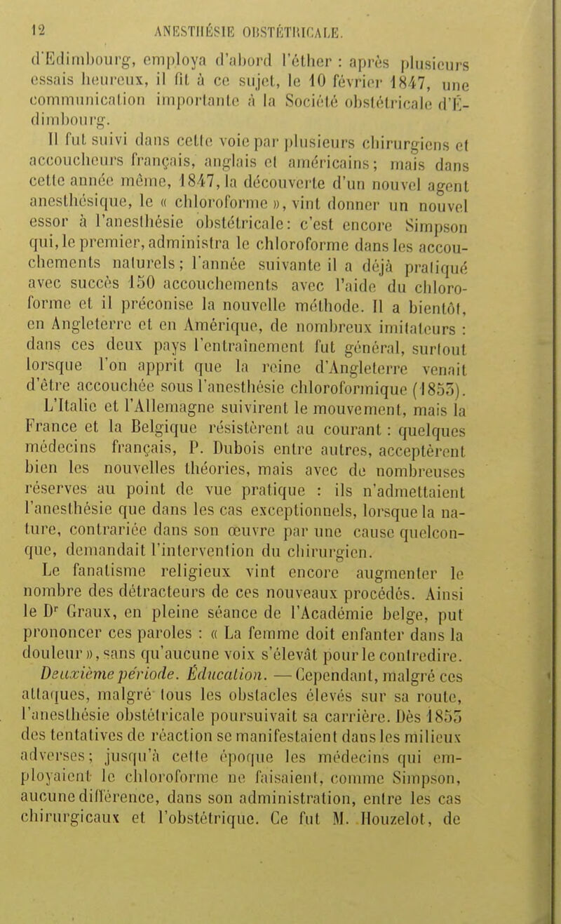 crEdiiiihourg, employa d'abord l'éther : après plusieurs essais heureux, il Tit à ce sujet, le 10 février 1847, une communicalion imporlanlc à la Société obstétricale d'K- d imbourg. Il fut suivi dans cetle voie par plusieurs cliirurgicns et accoucheurs fi-auçais, anglais el américains ; mais dans cetle année même, 1847,1a découverte d'un nouvel agent anesthésique, le « chloroforme », vint donner un nouvel essor à l'aneslbésie obstétricale: c'est encore Simpson qui, le premier, administra le chloroforme dans les accou- chements naturels; Tannée suivante il a déjà praliqué avec succès 150 accouchements avec l'aide du chloro- forme et il préconise la nouvelle méthode. Il a bientôt, eu Angleterre et en Amérique, de nombreux imitateurs : dans ces deux pays l'entraînement fut général, surlout lorsque l'on apprit que la reine d'Angleterre venait d'être accouchée sous l'anesthésie cliloroforinique (1855). L'Itahe et l'Allemagne suivirent le mouvement, mais la France et la Belgique résistèrent au courant : quelques médecins français, P. Dubois entre autres, acceptèrent bien les nouvelles théories, mais avec de nombreuses réserves au point de vue pratique : ils n'admettaient l'anesthésie que dans les cas exceptionnels, lorsque la na- ture, contrariée dans son œuvre par une cause quelcon- que, demandait l'intervention du chirurgien. Le fanatisme religieux vint encore augmenter le nombre des détracteurs de ces nouveaux procédés. Ainsi le D Graux, en pleine séance de l'Académie belge, put prononcer ces paroles : « La femme doit enfanter dans la douleur », sans qu'aucune voix s'élevât pour le contredire. Deuxième période. Éducation. —Cependant, malgré ces attaques, malgré tous les obstacles élevés sur sa roule, l'anesthésie obstétricale poursuivait sa carrière. Dès 1855 des tentatives de réaction se manifestaient dans les milieux adverses; jusqu'à celte époque les médecins qui em- ployaient le chloroforme ne faisaient, couune Simpson, aucune dillérence, dans son administration, entre les cas chirurgicaux et l'obstétrique. Ce fnt M. Houzelot, de