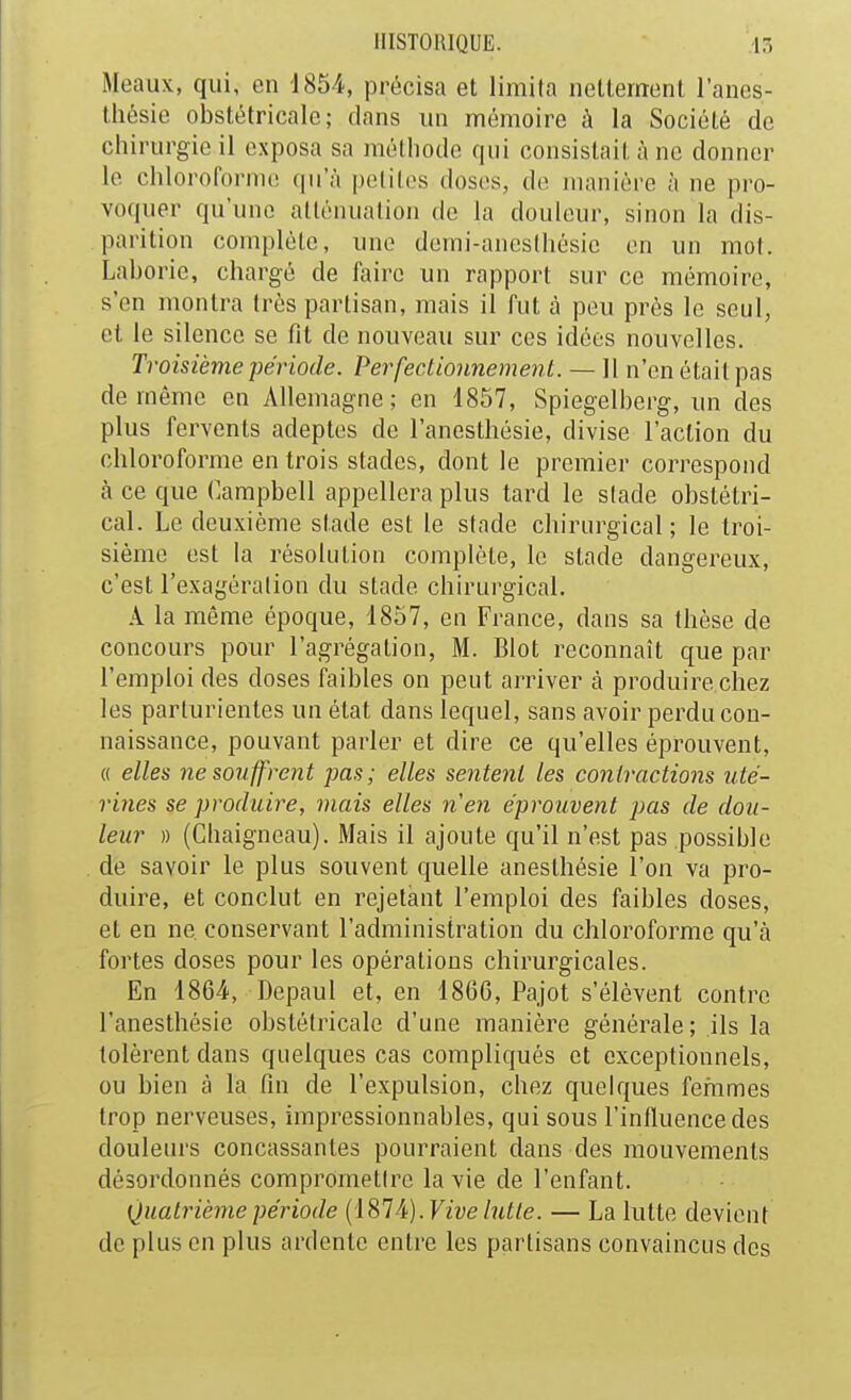 Meaux, qui, en 1854, précisa et limita netlernenl l'anes- lliésie obstétricale; dans un mémoire à la Société de chirurgie il exposa sa méthode qui consistait à ne donner le chloroforme qu'à pelilos doses, de manière à ne pro- voquer qu'une atténuation do la douleur, sinon la dis- parition complète, une demi-ancslhésie en un mot. Laborie, chargé de faire un rapport sur ce mémoire, s'en montra très partisan, mais il fut à peu près le seul, et le silence se fit de nouveau sur ces idées nouvelles. Troisième période. Perfeclionnement. — II n'en était pas de même en Allemagne; en 1857, Spiegelberg, un des plus fervents adeptes de l'anesthèsie, divise l'action du chloroforme en trois stades, dont le premier correspond à ce que Campbell appellera plus tard le stade obstétri- cal. Le deuxième stade est le stade chirurgical ; le troi- sième est la résolution complète, le stade dangereux, c'est l'exagération du stade chirurgical. A la même époque, 1857, en France, dans sa thèse de concours pour l'agrégation, M. Blot reconnaît que par l'emploi des doses faibles on peut arriver à produire chez les parturientes un état dans lequel, sans avoir perdu con- naissance, pouvant parler et dire ce qu'elles éprouvent, « elles ne S07iffrent pas; elles sentent les contractions uté- rines se produire, mais elles nen éprouvent pas de dou- leur » (Chaigneau). Mais il ajoute qu'il n'est pas possible de savoir le plus souvent quelle anesthésie l'on va pro- duire, et conclut en rejetant l'emploi des faibles doses, et en ne conservant l'administration du chloroforme qu'à fortes doses pour les opérations chirurgicales. En 1864, Depaul et, en 1866, Pajot s'élèvent contre l'anesthèsie obstétricale d'une manière générale; ils la tolèrent dans quelques cas compliqués et exceptionnels, ou bien à la fin de l'expulsion, chez quelques femmes trop nerveuses, impressionnables, qui sous l'influence des douleurs concassantes pourraient dans des mouvements désordonnés compromettre la vie de l'enfant. Quatrième période (iSlA). Vive lutte. — La lutte devient de plus en plus ardente entre les partisans convaincus des