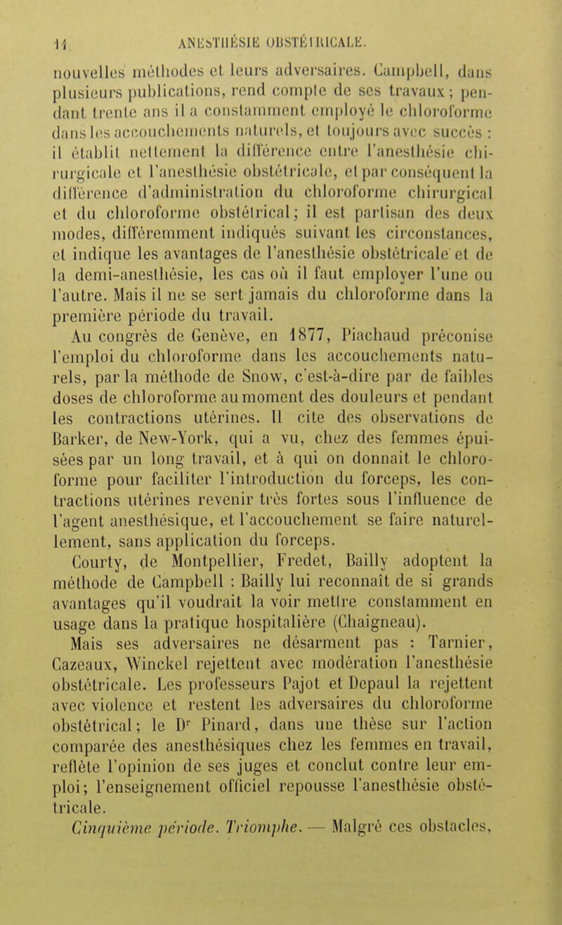 ANli&TllÉSlE UUSTÉlUICALt:. nouvelles méthodes et leurs adversaires. Caiu|jbell, dans plusieurs publications, rend comple de ses travaux; pen- dant trente ans il a coiislaminenl employé le cliloi-oforme dans i(>s accouchements naturels, et toujours avec succès : il établit neltemeni la dillerence entre l'anesthésie chi- ruri^icah; et l'anesthésie obstétricale, o[ par conséquent la dillerence d'administration du chloroforme chirurgical et du chloroforme obslélrical; il est partisan des deux modes, différemment indiqués suivant les circonstances, et indique les avantages de l'anesthésie obstétricale et de la demi-anesthésie, les cas où il faut employer l'une ou l'autre. Mais il ne se sert jamais du chloroforme dans la première période du travail. Au congrès de Genève, en 1877, Piachaud préconise l'emploi du chloroforme dans les accouchements natu- rels, par la méthode de Snow, c'est-à-dire par de faibles doses de chloroforme au moment des douleurs et pendant les contractions utérines. 11 cite des observations de Barker, de New-York, qui a vu, chez des femmes épui- sées par un long travail, et à qui on donnait le chloro- forme pour faciliter l'introduction du forceps, les con- tractions utérines revenir très fortes sous l'influence de l'agent anesthésique, et l'accouchement se faire naturel- lement, sans application du forceps. Courty, de Montpellier, Fredet, Bailly adoptent la méthode de Campbell : Bailly lui reconnaît de si grands avantages qu'il voudrait la voir melire constamment en usage dans la pratique hospitalière (Ghaigneau). Mais ses adversaires ne désarment pas : Tarnier, Cazeaux, AVinckel rejettent avec modération l'anesthésie obstétricale. Les professeurs Pajot et Depaul la rejettent avec violence et restent les adversaires du chloroforme obstétrical; le D Pinard, dans une thèse sur l'action comparée des anesthésiques chez les femmes en travail, reflète l'opinion de ses juges et conclut contre leur em- ploi; l'enseignement officiel repousse l'anesthésie obsté- tricale. Cinquième période. Triomphe. — Malgré ces obstacles,