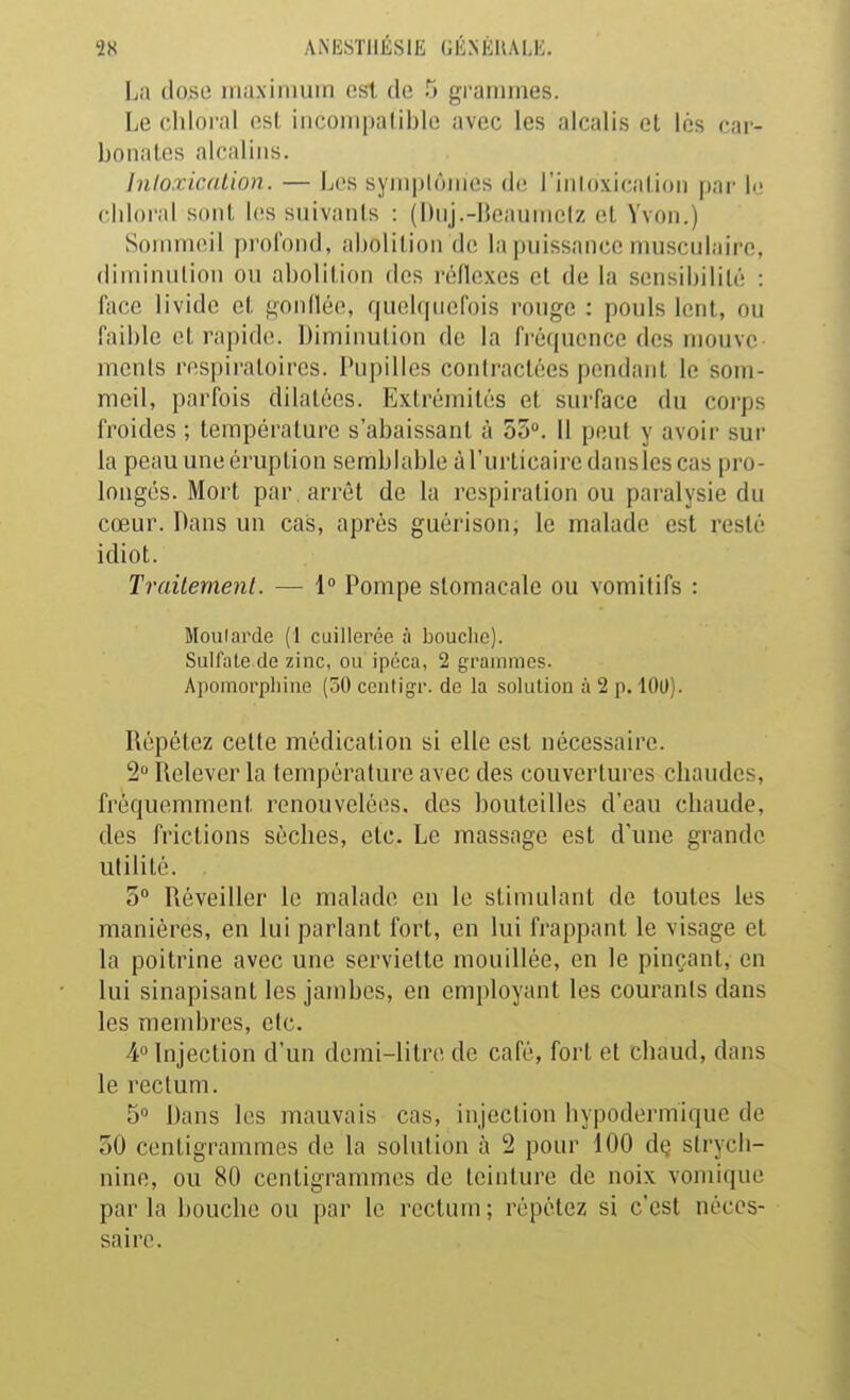 La (loso maximum ost de 5 grammes. Le chloral osl iiicoinpaliblo avec les alcalis et les car- bonates alcalins. Inloxication. — Les sym|)lùmes de l'inloxicalion par le chloral soiil. les suivants : (Diij.-Bcaumelz et Yvon.) Sonnneil jjrol'oiid, abolition de la puissance musculaire, diminution ou abolition des réflexes et de la sensibilité : face livide et t^onllée, f[uol(|uefois ronge : pouls lent, ou faible et rapid(>. Diminution de la fréquence des niouve incnls respiratoires. Pupilles contractées pendant le som- meil, parfois dilatées. Extrémités et surface du corps froides ; température s'abaissant à 55. Il peut y avoir sur la peau une éruption semblable à l'urticaire dansles cas pro- longés. Mort par , arrêt de la respiration ou paralysie du cœur. Dans un cas, après guérison, le malade est resté idiot. Trailernent. — 1° Pompe stomacale ou vomitifs : Moularde (t cuillerée à bouclic). Sulfate de zinc, ou ipéca, 2 grammes. Apomoi'pliine (50 centigr. de la solution à 2 p. 100). Répétez cette médication si elle est nécessaire. 2 Relever la température avec des couvertures chaudes, fréquemment renouvelées, des bouteilles d'eau chaude, des frictions sèches, etc. Le massage est d'une grande utilité. 5 Réveiller le malade en le stimulant de toutes les manières, en lui parlant fort, en lui frappant le visage et la poitrine avec une serviette mouillée, en le pinçant, en lui sinapisant les jambes, en employant les courants dans les membres, etc. 4° Injection d'un domi-litiT, de café, fort et chaud, dans le rectum. 5 Dans les mauvais cas, injection hypodermique de 50 centigrammes de la solution à 2 pour 100 dç strych- nine, ou 80 centigrammes de teinture de noix vomique parla bouche ou par le rectum; répétez si c'est néces- saire.