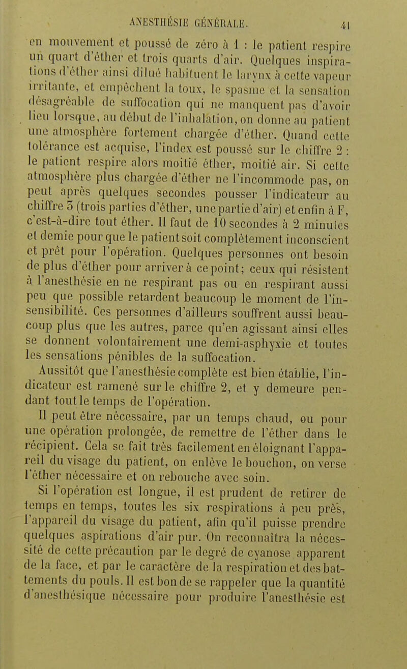 en mouvement et poussé de zéro à 1 : le patient respire un quart d'éther et trois quarts d'air. Quelques inspira- tions d'élher ainsi dilué habituent le larynx à cette vapeur irritante, et empêchent la toux, le spasme et la sensation désagréable de suffocation qui ne manquent pas d'avoir lieu lorsque, au début de l'inhalation, on donne au patient une almosphére fortement chargée d'éther. Quand cette tolérance est acquise, l'index est poussé sur le chiffre 2 : le patient respire alors moitié éther, moitié air. Si cette atmosphère plus chargée d'éther ne l'incommode pas, on peut après quelques secondes pousser l'indicateur au chiffre 5 (trois parties d'éther, une partie d'air) et enfin à F, c'est-à-dire tout éther. 11 faut de 10 secondes à 2 minulcs et demie pour que le patient soit complètement inconscient et prêt pour l'opération. Quelques personnes ont besoin de plus d'élher pour arrivera ce point; ceux qui résistent à l'anesthésie en ne respirant pas ou en respirant aussi peu que possible retardent beaucoup le moment de l'in- sensibilité. Ces personnes d'ailleurs souffrent aussi beau- coup plus que les autres, parce qu'en agissant ainsi elles se donnent volontairement une demi-asphyxie et toutes les sensations pénibles de la suffocation. Aussitôt que l'anesthésie complète est bien établie, l'in- dicateur est ramené sur le chiffj'e 2, et y demeure pen- dant tout le temps de l'opération. Il peut être nécessaire, par un temps chaud, ou pour une opération prolongée, de remettre de l'éther dans le récipient. Cela se fait très facilement en éloignant l'appa- reil du visage du patient, on enlève le bouchon, on verse l'éther nécessaire et on rebouche avec soin. Si l'opération est longue, il est prudent de retirer de temps en temps, toutes les six respirations à peu près, l'appareil du visage du patient, afin qu'il puisse prendre quelques aspirations d'air pur. On reconnaîtra la néces- sité de cette précaution par le degré de cyanose apparent de la face, et par le caractère de la respiration et des bat- tements du pouls. Il est bonde se rappeler que la quantité d'anesthésique nécessaire pour produire l'anesthésie est