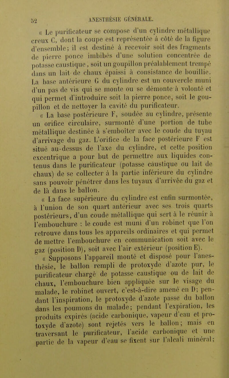 « Le purificateur se compose d'un cylindre métallique creux C, dont la coupe est représentée à côté de la figure d'ensemble; il est destiné à recevoir soit des fragnienls do pieiTO |)once imbibés d'une; solution concentiéc. de polassc caustique, soit un goupillon préalablement trempé dans un lait de chaux épaissi à consistance de bouillie. La base antérieure fi du cylindre est un couvercle muni d'un pas de vis qui se monte ou se démonte à volonté et qui permet d'introduire soit la pierre ponce, soit le gou- pillon et de nettoyer la cavité du purificateur. « La base postérieure F, soudée au cylindre, présente un orifice circulaire, surmonté d'une portion de tube métallique destinée à s'emboîter avec le coude du tuyau d'arrivage du gaz. L'orifice de la face postérieure F est situé au-dessus de l'axe du cylindre, et cette position excentrique a pour but de permettre aux liquides con- tenus dans le purificateur (potasse caustique ou lait de cbaux) de se collecter à la partie inférieure du cylindre sans pouvoir pénétrer dans les tuyaux d'arrivée du gaz et de là dans le ballon. « La face supérieure du cylindre est enfin surmontée, à l'union de son quart antérieur avec ses trois quarts postérieurs, d'un coude métallique qui sert à le réunir à l'embouchure : le coude est muni d'un robinet que l'on retrouve dans tous les appareils ordinaires et qui permet de mettre l'embouchure en communication soit avec le gaz (position D), soit avec l'air extérieur (position E). « Supposons l'appareil monté et disposé pour Fanes- thésie, le ballon rempli de protoxyde d'azote pur, le purificateur chargé de potasse caustique ou de lait de chaux, l'embouchure bien appliquée sur le visage du malade, le robinet ouvert, c'est-à-dire amené en D; pen- dant l'inspiration, le protoxyde d'azote passé du ballon dans les poumons du malade; pendant l'expiration, les produits expirés (acide carbonique, vapeur d'eau et pro- toxyde d'azote) sont rejetés vers le ballon; mais en traversant le purificateur, l'acide carbonique et une partie de la vapeur d'eau se fixent sur l'nlcali minéral: