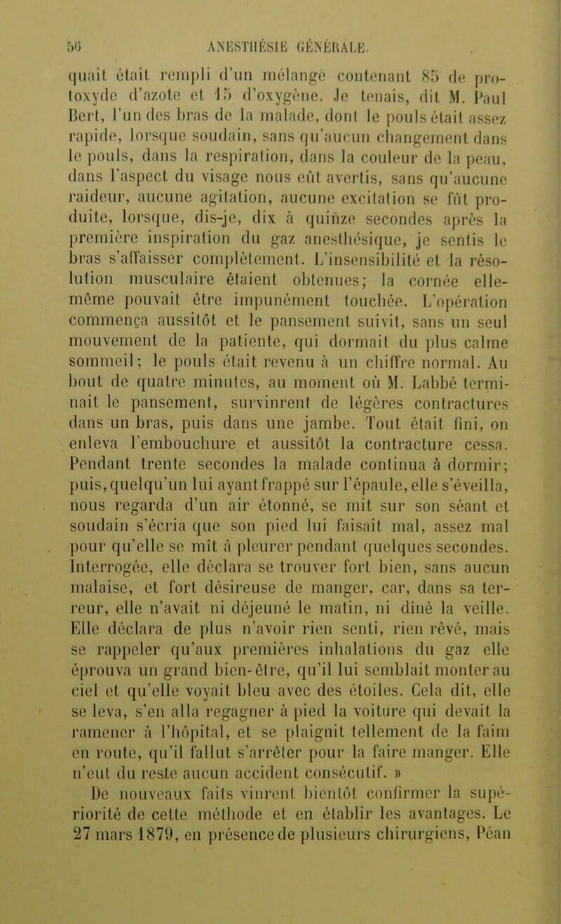 50 ANESTIIÉSIli GÉISÉIULE. (|uait (itail roiiipli d'un mélange contenant 85 de pro- loxydc d'azote et 15 d'oxygène. Je tenais, dit M, Paul Bcrf, l'un dos i)ras de la malade, dont le pouls était assez rapide, lorsque soudain, sans qu'aucun changement dans le pouls, dans la respiration, dans la couleur de la peau, dans l'aspect du visage nous eût avertis, sans qu'aucune raideur, aucune agitation, aucune excitation se fut pro- duite, lorsque, dis-je, dix à quifize secondes après la première inspiration du gaz aneslliésique, je sentis le bras s'aiïaisser complètement. L'insensibilité et la réso- lution musculaire étaient obtenues; la cornée elle- même pouvait être impunément touchée. L'opération commença aussitôt et le pansement suivit, sans un seul mouvement de la patiente, qui dormait du plus calme sommeil; le pouls était revenu à un chiiïi-e normal. Au bout de quatre minutes, au moment où M. Labbé termi- nait le pansement, survinrent de légères contractures dans un bras, puis dans une jambe. Tout était fini, on enleva l'emboucbure et aussitôt la contracture cessa. Pendant trente secondes la malade continua à dormir; puis, quelqu'un lui ayant frappé sur l'épaule, elle s'éveilla, nous regarda d'un air étonné, se mit sur son séant et soudain s'écria que son pied lui faisait mal, assez mal pour qu'elle se mît à pleurer pendant quelques secondes. Interrogée, elle déclara se trouver fort bien, sans aucun malaise, et fort désireuse de manger, car, dans sa ter- reur, elle n'avait ni déjeuné le matin, ni dîné la veille. Elle déclara de plus n'avoir rien senti, rien rêvé, mais se rappeler qu'aux premières inhalations du gaz elle éprouva un grand bien-être, qu'il lui semblait monter au ciel et qu'elle voyait bleu avec des étoiles. Cela dit, elle se leva, s'en alla regagner à pied la voiture qui devait la ramener à l'hôpital, et se plaignit tellement de la faim en route, qu'il fallut s'arrêter pour la faire manger. Elle n'eut du reste aucun accident consécutif. » De nouveaux faits vinrent bientôt confirmer la supé- riorité de cette méthode et en établir les avantages. Le 27 mars 1879, en présence de plusieurs chirurgiens, Péan