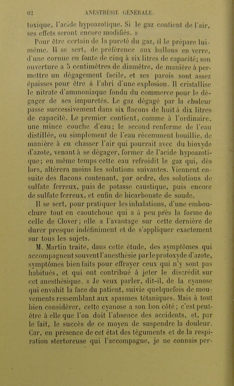 (S'2 ANESTIIÉSIE (lÉNliRALE l()xi(ii.i(!, l'acido hy|)oazolif|uc!. Si lo gaz conlioiil (h; Vn'w, ses olîtits sc'i'oiiL encore modifiés. » Pour ôlre cortaiii do. la pureté du gaz, il le prépare lui- même. Il se sert, de prélerenee aux ballons en verre, d'une cornue en i'oute rie cin(| à six litres de capacité; son ouvei'ture a 5 centimètres dcî diamètre, de manière à per- mettre un dégagement facile, et ses parois sont assez épaisses pour être à l'aliri d'une explosion. Il cristallise le nilrate d'ammoniaque fondu du commerce pour lo dé- gager de ses impuretés. Le gaz dégagé par la chaleur passe successivement dans six flacons de huit à dix litres de capacité. Le pi-emier contient, comme à l'ordinaire, une mince couche d'eau; le second renferme de l'eau distillée, ou simplement de l'eau récemment bouillie, de manière à en chasser l'air qui pourrait avec du bioxydo d'azote, venant à se dégager, former de l'acide hypoazoli- que; eu même temps celte eau refroidit le gaz qui, dès lors, altérera moins les solutions suivantes. Viennent en- suite des flacons contenant, par ordre, des solutions de sulfate ferreux, puis de potasse caustique, puis encoie de sulfate ferreux, et enfin de bicarbonate de soude. 11 se sert, pour pratiquer les inhalations, d'une embou- chure tout en caoutchouc qui a à peu pi'ès la forme de celle de Clover; elle a l'avantage sur cette dernière de durer presque indéfiniment et de s'appliquer exactement sur tous les sujets. M. Martin traite, dans cette étude, des symptômes qui accompagnent souventranesthésie parleproloxyde d'azote, symptômes bien faits pour effrayer ceux qui n'y sont pas habitués, et qui ont contribué à jeter le discrédit sur cet anestliésique. « Je veux parler, dit-il, de la cyanose qui envahit la face du patient, suivie quelquefois de mou- vements ressemblant aux spasmes tétaniques. Mais à tout bien considérer, cette cyanose a son bon côté; c'est peuL- être à elle que l'on doit l'absence des accidents, et, par le fait, le succès de ce moyen de suspendre la douleur. Car, en présence de cet état des téguments et de la respi- ration stertoreuse qui l'accompagne, je ne connais per-