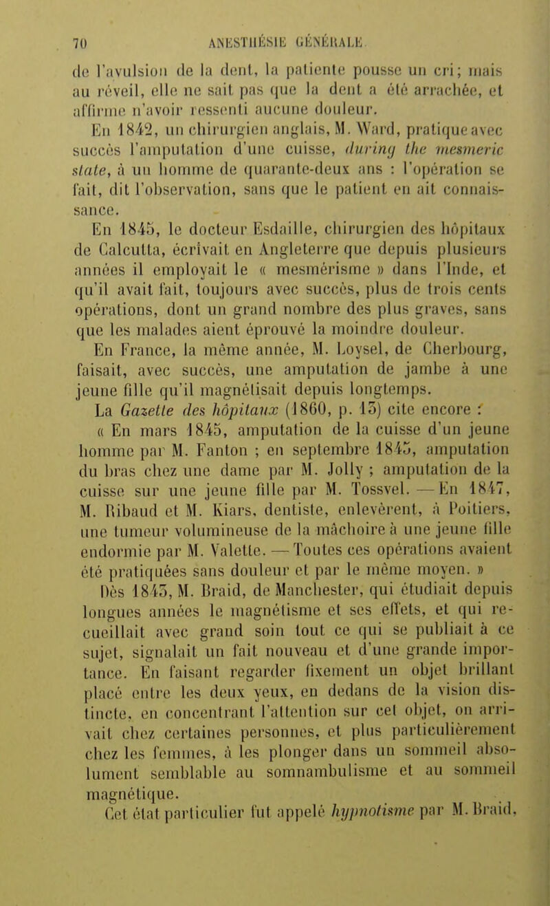 ANESTllÉSIli GÉNÉllALE do l'avulsion de la dent, la patiente pousse un cri; niais au réveil, elle ne sait pas que la dent a été arrachée, et affirme n'avoir ressenti aucune douleur. En 1842, un chirurgien anglais, M. Ward, pratique avec succès l'anipulation d'une cuisse, duriny the mesmeric slate, à un homme de quarante-deux ans : l'opération se fait, dit l'ohservalion, sans que le patient en ait connais- sance. En 1845, le docteur Esdaille, chirurgien des hôpitaux de Calcutta, écrivait en Angleterre que depuis plusieurs années il employait le « mesmérisme » dans l'Inde, et qu'il avait fait, toujours avec succès, plus de trois cents opérations, dont un grand nombre des plus graves, sans que les malades aient éprouve la moindre douleur. En France, la même année, M. Loysel, de Cherbourg, faisait, avec succès, une amputation de jambe à une jeune fille qu'il magnélisait depuis longtemps. La Gazette des hôpitaux (1860, p. 13) cite encore : « En mars 1845, amputation de la cuisse d'un jeune homme par M. Fanton ; en septembre 1845, amputation du bras chez une dame par M. Jolly ; amputation de la cuisse sur une jeune fille par M. Tossvel. —En 1847, M. Ribaud et M. Kiars, dentiste, enlevèrent, à Poitiers, une tumeur volumineuse de la mâchoire à une jeune fille endormie par M. Valette. —Toutes ces opérations avaient été pratiquées sans douleur et par le même moyen. » Dès 1845, M. Braid, de Manchester, qui étudiait depuis longues années le magnétisme et ses effets, et qui re- cueillait avec grand soin tout ce qui se publiait à ce sujet, signalait un fait nouveau et d'une grande impor- tance. En faisant regarder fi.vement un objet brillant placé entre les deux yeux, en dedans de la vision dis- tincte, en concentrant l'attention sur cet objet, on arri- vait chez certaines personnes, et plus particulièrement chez les femmes, à les plonger dans un sommeil abso- lument semblable au somnambulisme et au sommeil magnétique. Cet état particulier fut appelé hypnotisme par M. Braid.