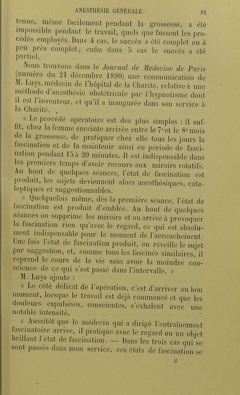 tenue, même facilement pendant la grossesse, a été impossible pendant le travail, quels que fussent les pro- cédés employés. Dans 4 cas, le succès a été complet ou à peu près complet; enfui dans 5 cas le succès a été partiel. Nous trouvons dans le Journal de Médecine de Paris numéro du 21 décembre 1890) une communication de M. Luys, médecin de l'bôpital de la Charité, relative à une méthode d'anesthésie obstétricale par l'hypnotisme dont il est l'inventeur, et qu'il a inaugurée dans son service à la Charité. « Le procédé opératoire est des plus simples : il suf- lit, chez la femme enceinte arrivée enh^e le 7«et le 8<=mois de la grossesse, de pratiquer chez elle tous les jours la fascination et de la maintenir ainsi en période de fasci- nation pendant 15à 20 minutes. Il est indispensable dans les premiers temps d'avoir recours aux miroirs rotatifs. Au bout de quelques séances, l'état de fascination est produit, les sujets deviennent alors anesthésiques, cata- leptiques et suggestionnables. « Quelquefois même, dès la première séance, l'état de lascrnation est produit d'emblée. Au bout de quelques séances on supprime les miroirs et on arrive à provoquer la fascmation rien qu'avec le regard, ce qui est absolu- ment mdispensable pour le moment de l'accouchement. Une fois l'état de fascination produit, on réveille le sujet par suggestion, et, comme tous les fascinés similaires, il reprend le cours de la vie sans avoir la moindre con- science de ce qui s'est passé dans l'intervalle. » M. Luys ajoute : « Le côté délicat de l'opération, c'est d'arriver au bon moment, lorsque le travail est déjà commencé et que les douleurs expulsives, conscientes, s'exhalent avec une notable intensité. « Aussitôt que le médecin qui a dirigé l'entraînement ascinatoire arrive, il pratique avec le regard ou un objet brillant l'élat de fascination. — Dans les trois cas qui se sont passés dans mon service, ces états de fascination se G