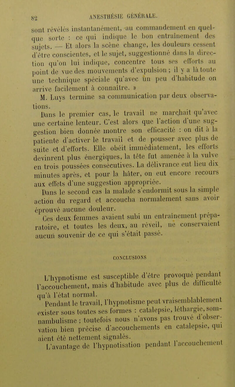 ANESTHÉSlli GKNÉIULL;. sont révolés iasLanlauément, au commandement en quel- que sorte : ce qui in(]i(iue le bon entraînement des sujets. — Et alors la scène change, les douleurs cessent d'être conscientes, et le sujet, suggestionné dans la direc- tion qu'on lui indique, concentre tous ses clîorls au point de vue des mouvements d'expulsion ; il y a là toute une technique spéciale qu'avec un peu d'habitude on arrive facilement à connaître. » M. Luys termine sa communication par deux observa- tions. , Dans le premier cas, le travail ne marchait qu avec une certaine lenteur. C'est alors que l'action d'une sug- gestion bien donnée montre son efficacité : on dit à la patiente d'activer le travail et de pousser avec plus de suite et d'elforts. Elle obéit immédiatement, les efforts devinrent plus énergiques, la tête fut amenée à la vulve en trois poussées consécutives. La délivrance eut lieu dix minutes après, et pour la hâter, on eut encore recours aux elVets d'une suggestion appropriée. Dans le second cas la malade s'endormit sous la simple action du regard et accoucha normalement sans avoir éprouvé aucune douleur. Ces deux femmes avaient subi un entraînement prépa- ratoire, et toutes les deux, au réveil, ne conservaient aucun souvenir de ce qui s'était passé. CONCLUSIONS L'hypnotisme est susceptible d'être provoqué pendant l'accouchement, mais d'habitude avec plus de difficulté qu'à l'état normal. . Pendant le travail, l'hypnotisme peut vraisemblablement exister sous toutes ses formes : catalepsie, léthargie, som- nambulisme ; toutefois nous n'avons pas trouve d obser- vation bien précise d'accouchements en catalepsie, qui aient été nettement signalés. L'avantage de l'hypnotisation pendant l'accouchement