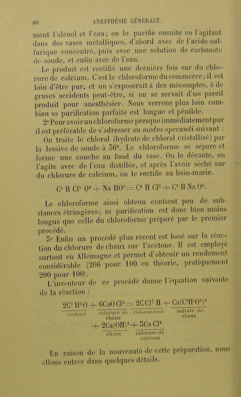 nionl l'alcool et Tniui ; on le purifie ensuite en l'agitant dans des vases métalliques, d'abord avec de l'acide sul- fnrique concentré, puis avec une solution de carbonate (le sonde, et enfin avec de l'eau. Le i)roduit est rectifié une dernière fois sur du chlo- rure de calcium. C'est le chloroforme du commerce; il est loin d'être pur, et on s'exposerait à des mécomptes, à de graves accidents peut-être, si on se servait d'un pareil produit pour aneslhcsier. Nous verrons plus loin com- bien sa purification parfaite est longue et pénible. 2 Pouravoirun chloroforme presque immédiatement pur il est préférable de s'adresser au modus operandi suivant : On traite le chloral (hydrate de chloral cristallisé) par la lessive de soude à 36». Le chloroforme se sépare et forme une couche au fond du vase. On le décante, on l'agite avec de l'eau distillée, et après l'avoir séché sur du chlorure de calcium, on le rectifie au bain-marie. C4 H G* -4- Na 110^ = H H- H Na 0\ Le chloroforme ainsi obtenu contient peu de sub- stances étrangères; sa purification est donc bien moins longue que celle du chloroforme préparé par le premier procédé. 5» Enfin un procédé plus récent est basé sur la reac- tion du chlorure de chaux sur l'acétone. 11 est employé surtout en Allemagne et permet d'obtenir un rendement considérable (206 pour 100 en théorie, pratiquement 200 pour 100). ... L'inventeur de ce procédé donne 1 équation suivante de la réaction : 2C^' 11« 0 +^CaOGP = 2CCl''H-t- Ca(CnrO^)^ -^2Ca'(OH)^+_5CaCP chaux cliloi-urodc calcium En raison de la nouveauté de celte préparation, nous niions entrer dans quelques détails.