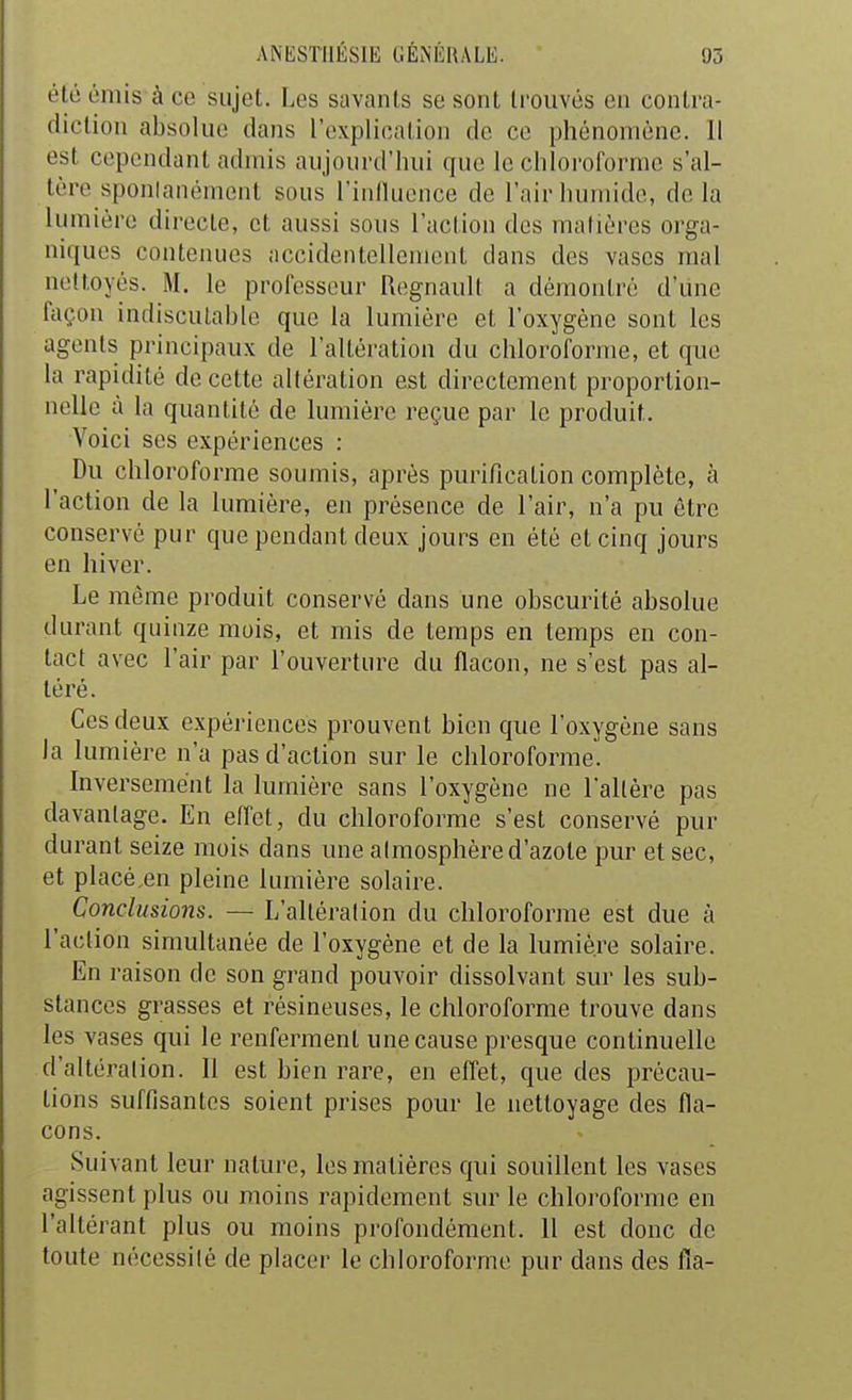 été émis à ce sujet. Les savants se sont trouvés en conlra- diclion absolue dans l'cxplioation de ce phénomène. Il est cependant admis aujourd'hui que le chloroforme s'al- tère sponlanément sous l'inlluence de l'air humide, de la lumière directe, et aussi sous l'action dos matières orga- niques contenues accidentellement dans des vases mal nettoyés. M. le professeur Rognaull a démontré d'une façon indiscutable que la lumière et l'oxygène sont les agents principaux de l'altération du chloroforme, et que la rapidité de cette altération est directement proportion- nelle à la quantité de lumière reçue par le produit. Voici ses expériences : Du chloroforme soumis, après purification complète, à l'action de la lumière, en présence de l'air, n'a pu être conservé pur que pendant deux jours en été et cinq jours en hiver. Le même produit conservé dans une obscurité absolue durant quinze mois, et mis de temps en temps en con- tact avec l'air par l'ouverture du flacon, ne s'est pas al- téré. Ces deux expériences prouvent bien que l'oxygène sans la lumière n'a pas d'action sur le chloroforme! Inversement la lumière sans l'oxygène ne l'altère pas davantage. En effet, du chloroforme s'est conservé pur durant seize mois dans une atmosphère d'azote pur et sec, et placé en pleine lumière solaire. Conclusions. — L'altération du chloroforme est due à l'action simultanée de l'oxygène et de la lumière solaire. En raison de son grand pouvoir dissolvant sur les sub- stances grasses et résineuses, le chloroforme trouve dans les vases qui le renferment une cause presque continuelle d'altération. Il est bien rare, en effet, que des précau- tions suffisantes soient prises pour le nettoyage des fla- cons. Suivant leur nature, les matières qui souillent les vases agissent plus ou moins rapidement sur le chloroforme en l'altérant plus ou moins profondément. Il est donc de toute nécessité de placer le chloroforme pur dans des fia-